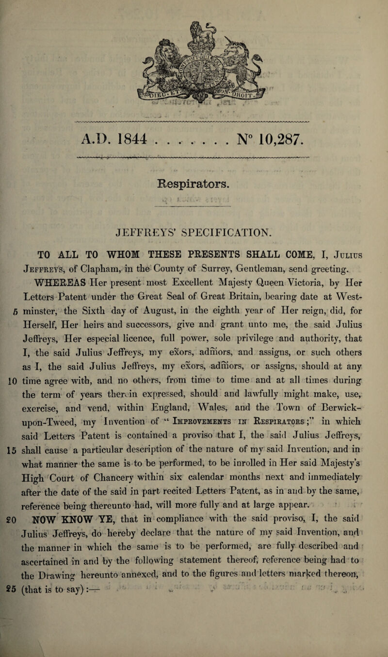 4 A.I). 1844 ....... N° 10,287. Respirators. JEFFREYS’ SPECIFICATION. TO ALL TO WHOM THESE PRESENTS SHALL COME, I, Julius Jeffreys, of Clapham, in the County of Surrey, Gentleman, send greeting. WHEREAS Her present most Excellent Majesty Queen Victoria, by Her Letters Patent under the Great Seal of Great Britain, bearing date at VVest- 5 minster, the Sixth day of August, in the eighth year of Her reign, did, for Herself, Her heirs and successors, give and grant unto me, the said Julius Jeffreys, Her especial licence, full power, sole privilege and authority, that I, the said Julius Jeffreys, my exors, ad mors, and assigns, or such others as I, the said Julius Jeffreys, my exors, adrhors, or assigns, should at any 10 time agree with, and no others, from time to time and at all times during the term of years therein expressed, should and lawfully might make, use, exercise, and vend, within England, Wales, and the Town of Berwick- upon-Tweed, my Invention of “ Improvements in Respirators in which said Letters Patent is contained a proviso that I, the said Julius Jeffreys, 15 shall cause a particular description of the nature of my said Invention, and in what manner the same is to be performed, to be inrolled in Her said Majesty’s High Court of Chancery within six calendar months next and immediately after the date of the said in part recited Letters Patent, as in and by the same, reference being thereunto had, will more fully and at large appear. 20 NOW KNOW YE, that in compliance with the said proviso, I, the said Julius Jeffreys, do hereby declare that the nature of my said Invention, and the manner in which the same is to be performed, are fully described and ascertained in and by the following statement thereof, reference being had to the Drawing hereunto annexed, and to the figures and letters marked thereon, 25 (that is to say):—