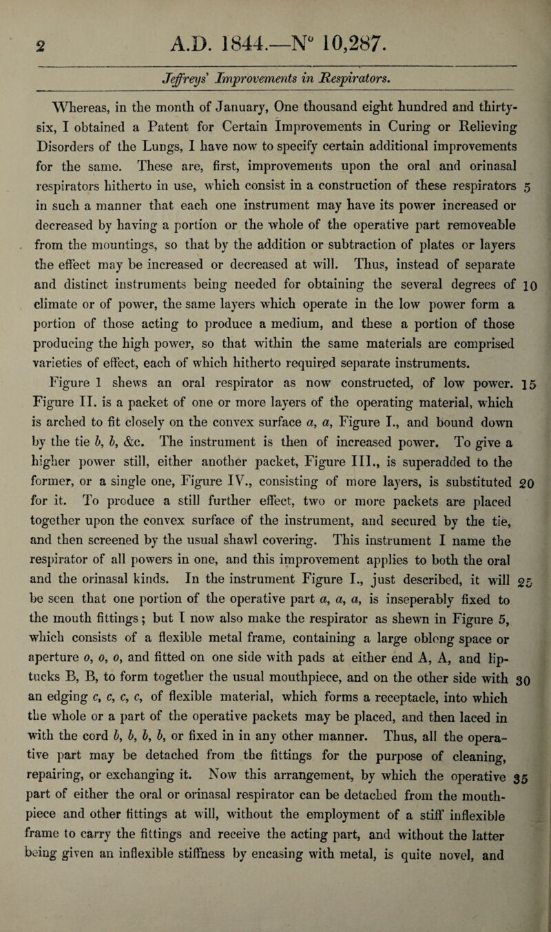 Jeffreys Improvements in Respirators. Whereas, in the month of January, One thousand eight hundred and thirty- six, I obtained a Patent for Certain Improvements in Curing or Relieving Disorders of the Lungs, I have now to specify certain additional improvements for the same. These are, first, improvements upon the oral and orinasal respirators hitherto in use, which consist in a construction of these respirators 5 in such a manner that each one instrument may have its power increased or decreased by having a portion or the whole of the operative part removeable from the mountings, so that by the addition or subtraction of plates or layers the effect may be increased or decreased at will. Thus, instead of separate and distinct instruments being needed for obtaining the several degrees of 10 climate or of power, the same layers which operate in the low power form a portion of those acting to produce a medium, and these a portion of those producing the high power, so that within the same materials are comprised varieties of effect, each of which hitherto required separate instruments. Figure 1 shews an oral respirator as now constructed, of low power. 15 Figure II. is a packet of one or more layers of the operating material, which is arched to fit closely on the convex surface a, a, Figure I., and bound down by the tie b, b, &c. The instrument is then of increased power. To give a higher power still, either another packet, Figure III., is superadded to the former, or a single one, Figure IV., consisting of more layers, is substituted 20 for it. To produce a still further effect, two or more packets are placed together upon the convex surface of the instrument, and secured by the tie, and then screened by the usual shawl covering. This instrument I name the respirator of all powers in one, and this improvement applies to both the oral and the orinasal kinds. In the instrument Figure I., just described, it will 25 be seen that one portion of the operative part a, a, a, is inseperably fixed to the mouth fittings; but I now also make the respirator as shewn in Figure 5, which consists of a flexible metal frame, containing a large oblong space or aperture 0, 0, 0, and fitted on one side with pads at either end A, A, and lip- tucks B, B, to form together the usual mouthpiece, and on the other side with 30 an edging c, c, c, c, of flexible material, which forms a receptacle, into which the whole or a part of the operative packets may be placed, and then laced in with the cord b, b, b, b, or fixed in in any other manner. Thus, all the opera¬ tive part may be detached from the fittings for the purpose of cleaning, repairing, or exchanging it. Now this arrangement, by which the operative 35 part of either the oral or orinasal respirator can be detached from the mouth¬ piece and other fittings at will, without the employment of a stiff inflexible frame to carry the fittings and receive the acting part, and without the latter being given an inflexible stiffness by encasing with metal, is quite novel, and