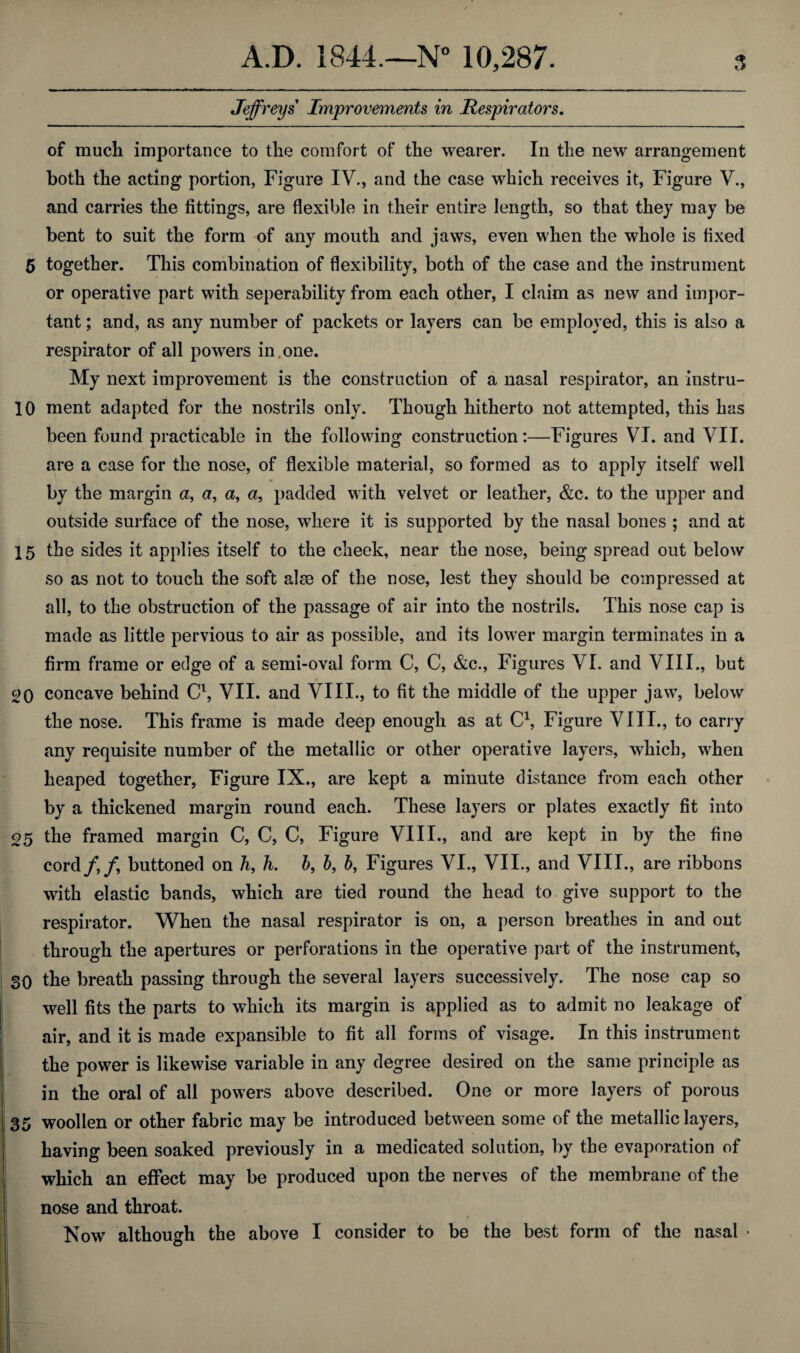 Jeffreys Improvements in Respirators. of much importance to the comfort of the wearer. In the new arrangement both the acting portion, Figure IV., and the case which receives it, Figure V., and carries the fittings, are flexible in their entire length, so that they may be bent to suit the form of any mouth and jaws, even when the whole is fixed 5 together. This combination of flexibility, both of the case and the instrument or operative part with seperability from each other, I claim as new and impor¬ tant ; and, as any number of packets or layers can be employed, this is also a respirator of all powers in . one. My next improvement is the construction of a nasal respirator, an instru- 10 ment adapted for the nostrils only. Though hitherto not attempted, this has been found practicable in the following construction:—Figures VI. and VII. are a case for the nose, of flexible material, so formed as to apply itself well by the margin a, a, a, a, padded with velvet or leather, &c. to the upper and outside surface of the nose, where it is supported by the nasal bones ; and at 15 the sides it applies itself to the cheek, near the nose, being spread out below so as not to touch the soft alse of the nose, lest they should be compressed at all, to the obstruction of the passage of air into the nostrils. This nose cap is made as little pervious to air as possible, and its lower margin terminates in a firm frame or edge of a semi-oval form C, C, &c., Figures VI. and VIII., but 20 concave behind C\ VII. and VIII., to fit the middle of the upper jaw, below the nose. This frame is made deep enough as at C1, Figure VIII., to carry any requisite number of the metallic or other operative layers, which, when heaped together, Figure IX., are kept a minute distance from each other by a thickened margin round each. These layers or plates exactly fit into 05 the framed margin C, C, C, Figure VIII., and are kept in by the fine cord/,/, buttoned on h, h. b, 6, b, Figures VI., VII., and VIII., are ribbons with elastic bands, which are tied round the head to give support to the respirator. When the nasal respirator is on, a person breathes in and out through the apertures or perforations in the operative part of the instrument, SO the breath passing through the several layers successively. The nose cap so well fits the parts to which its margin is applied as to admit no leakage of air, and it is made expansible to fit all forms of visage. In this instrument the power is likewise variable in any degree desired on the same principle as in the oral of all powers above described. One or more layers of porous 35 woollen or other fabric may be introduced between some of the metallic layers, having been soaked previously in a medicated solution, by the evaporation of which an effect may be produced upon the nerves of the membrane of the nose and throat.