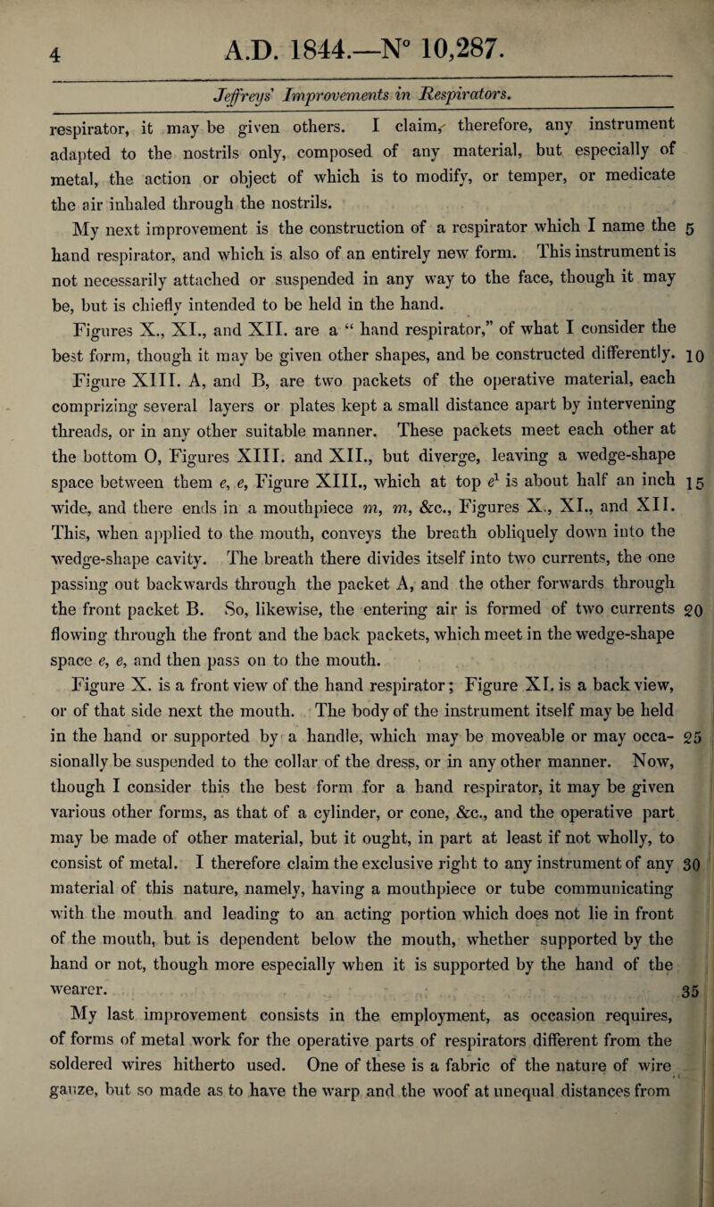 Jeffreys Improvements in Respirators. respirator, it may be given others. I claims therefore, any instrument adapted to the nostrils only, composed of any material, but especially of metal, the action or object of which is to modify, or temper, or medicate the air inhaled through the nostrils. My next improvement is the construction of a respirator which I name the 5 hand respirator, and which is also of an entirely new form. This instrument is not necessarily attached or suspended in any way to the face, though it may be, but is chiefly intended to be held in the hand. Figures X., XI., and XII. are a “ hand respirator,” of what I consider the best form, though it may be given other shapes, and be constructed differently, jq Figure XIII. A, and B, are two packets of the operative material, each comprizing several layers or plates kept a small distance apart by intervening threads, or in any other suitable manner. These packets meet each other at the bottom 0, Figures XIII. and XII., but diverge, leaving a wedge-shape space between them c, e, Figure XIII., which at top e1 is about half an inch 15 wide, and there ends in a mouthpiece m, m, &c., Figures X, XI., and XII. This, when applied to the mouth, conveys the breath obliquely down into the wedge-shape cavity. The breath there divides itself into two currents, the one passing out backwards through the packet A, and the other forwards through the front packet B. So, likewise, the entering air is formed of two currents go flowing through the front and the back packets, which meet in the wedge-shape space e, e, and then pass on to the mouth. Figure X. is a front view of the hand respirator; Figure XI. is a back view, or of that side next the mouth. The body of the instrument itself may be held in the hand or supported by a handle, which may be moveable or may occa- £5 sionallybe suspended to the collar of the dress, or in any other manner. Now, though I consider this the best form for a hand respirator, it may be given various other forms, as that of a cylinder, or cone, &c., and the operative part may be made of other material, but it ought, in part at least if not wholly, to consist of metal. I therefore claim the exclusive right to any instrument of any 30 material of this nature, namely, having a mouthpiece or tube communicating with the mouth and leading to an acting portion which does not lie in front of the mouth, but is dependent below the mouth, whether supported by the hand or not, though more especially when it is supported by the hand of the wearer. 35 My last improvement consists in the employment, as occasion requires, of forms of metal work for the operative parts of respirators different from the soldered wires hitherto used. One of these is a fabric of the nature of wire » 1 gauze, but so made as to have the warp and the woof at unequal distances from