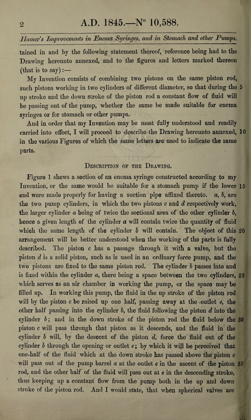 Hamer s Improvements in Enema Syringes, and in Stomach and other Pumps. tamed in and by the following statement thereof, reference being had to the Drawing hereunto annexed, and to the figures and letters marked thereon (that is to say) :— My Invention consists of combining two pistons on the same piston rod, such pistons working in two cylinders of different diameter, so that during the 5 up stroke and the down stroke of the piston rod a constant flow of fluid will be passing out of the pump, whether the same be made suitable for enema syringes or for stomach or other pumps. And in order that my Invention may be most fully understood and readily carried into effect, I will proceed to describe the Drawing hereunto annexed, 10 in the various Figures of which the same letters are used to indicate the same parts. Description of the Drawing. Figure 1 shews a section of an enema syringe constructed according to my Invention, or the same would be suitable for a stomach pump if the lower 15 end were made properly for having a suction pipe affixed thereto, a, b, are the two pump cylinders, in which the two pistons c and d respectively work, the larger cylinder a being of twice the sectional area of the other cylinder b, hence a given length of the cylinder a will contain twice the quantity of fluid which the same length of the cylinder b will contain. The object of this 20 arrangement will be better understood when the working of the parts is fully described. The piston c has a passage through it with a valve, but the piston d is a solid piston, such as is used in an ordinary force pump, and the two pistons are fixed to the same piston rod. The cylinder b passes into and is fixed within the cylinder a, there being a space between the two cylinders, 25 which serves as an air chamber in working the pump, or the space may be filled up. In working this pump, the fluid in the up stroke of the piston rod will by the piston c be raised up one half, passing away at the outlet e, the other half passing into the cylinder 6, the fluid following the piston d into the cylinder b; and in the down stroke of the piston rod the fluid below the 30 piston c will pass through that piston as it descends, and the fluid in the cylinder b will, by the descent of the piston d, force the fluid out of the cylinder b through the opening or outlet e; by which it wijl be perceived that one-half of the fluid which at the down stroke has passed above the piston c will pass out of the pump barrel a at the outlet e in the ascent of the piston 35 rod, and the other half of the fluid will pass out at e in the descending stroke, thus keeping up a constant flow from the pump both in the up and down stroke of the piston rod. And I would state, that when spherical valves are