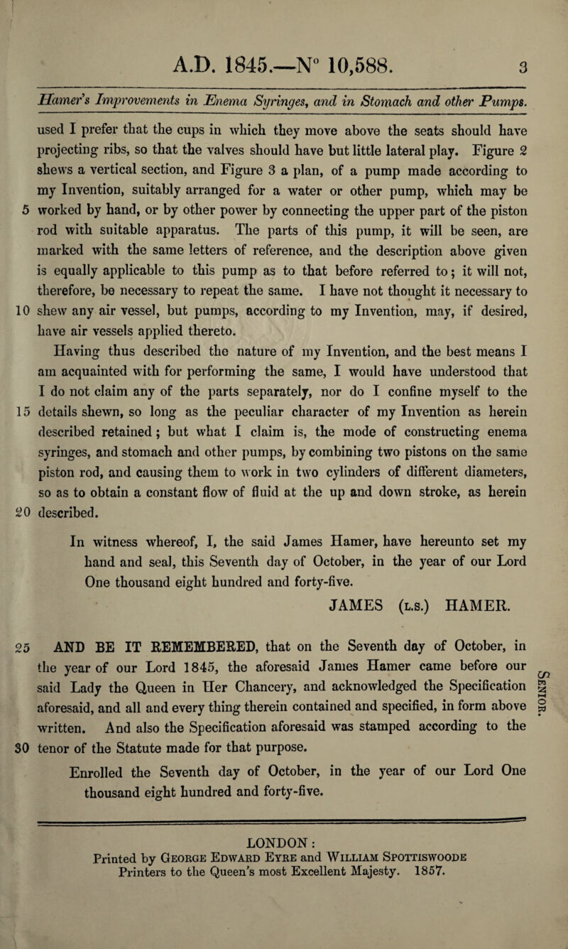 Hamer's Improvements in Enema Syringes, and in Stomach and other Pumps. used I prefer that the cups in which they move above the seats should have projecting ribs, so that the valves should have but little lateral play. Figure 2 shews a vertical section, and Figure 3 a plan, of a pump made according to my Invention, suitably arranged for a water or other pump, which may be 5 worked by hand, or by other power by connecting the upper part of the piston rod with suitable apparatus. The parts of this pump, it will be seen, are marked with the same letters of reference, and the description above given is equally applicable to this pump as to that before referred to; it will not, therefore, be necessary to repeat the same. I have not thought it necessary to 10 shew any air vessel, but pumps, according to my Invention, may, if desired, have air vessels applied thereto. Having thus described the nature of my Invention, and the best means I am acquainted with for performing the same, I would have understood that I do not claim any of the parts separately, nor do I confine myself to the 15 details shewn, so long as the peculiar character of my Invention as herein described retained; but what I claim is, the mode of constructing enema syringes, and stomach and other pumps, by combining two pistons on the same piston rod, and causing them to work in two cylinders of different diameters, so as to obtain a constant flow of fluid at the up and down stroke, as herein 20 described. In witness whereof, I, the said James Hamer, have hereunto set my hand and seal, this Seventh day of October, in the year of our Lord One thousand eight hundred and forty-five. JAMES (l.s.) HAMER. 25 AND BE IT REMEMBERED, that on the Seventh day of October, in the year of our Lord 1845, the aforesaid James Hamer came before our said Lady the Queen in Her Chancery, and acknowledged the Specification aforesaid, and all and every thing therein contained and specified, in form above written. And also the Specification aforesaid was stamped according to the 30 tenor of the Statute made for that purpose. Enrolled the Seventh day of October, in the year of our Lord One thousand eight hundred and forty-five. LONDON: Printed by George Edward Eyre and William Spottiswoode Printers to the Queen's most Excellent Majesty. 1857. Senior.