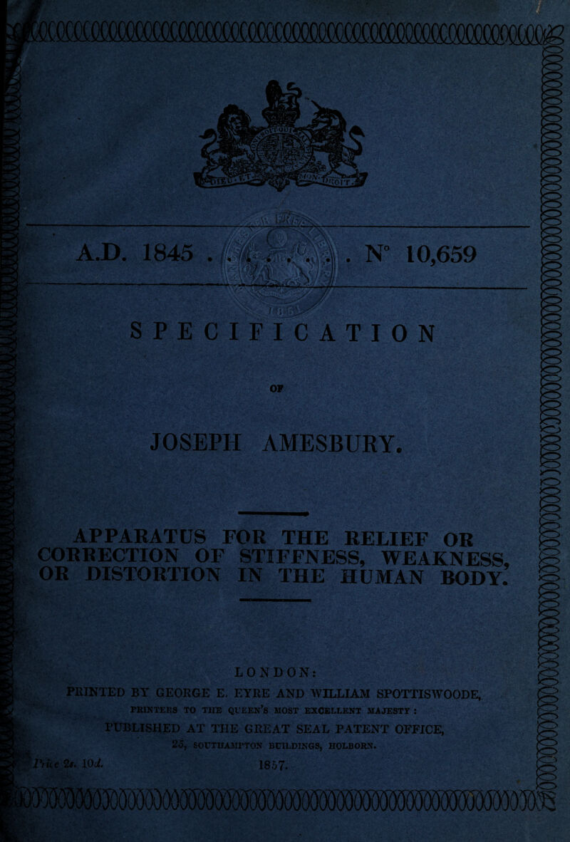 v»-, « - - A.D. 1845 . N 10,659 SPECIFICATION OP JOSEPH AMESBURY APPARATUS FOR THE RELIEF OR CORRECTION OF STIFFNESS, WEAKNESS, OR DISTORTION IN THE HUMAN BODY. ;>V.V LONDON: PRINTED BY GEORGE E, EYRE AND AVILLIAM SPOTTISWOODE, PRINTERS TO THE QUEEN’S HOST EXCELLENT MAJESTY : PUBLISHED AT THE GREAT SEAL PATENT OFFICE, 25, SOUTHAMPTON BUILDINGS, HOLBORN. Price 2#. 10d. 1857. Vt>s