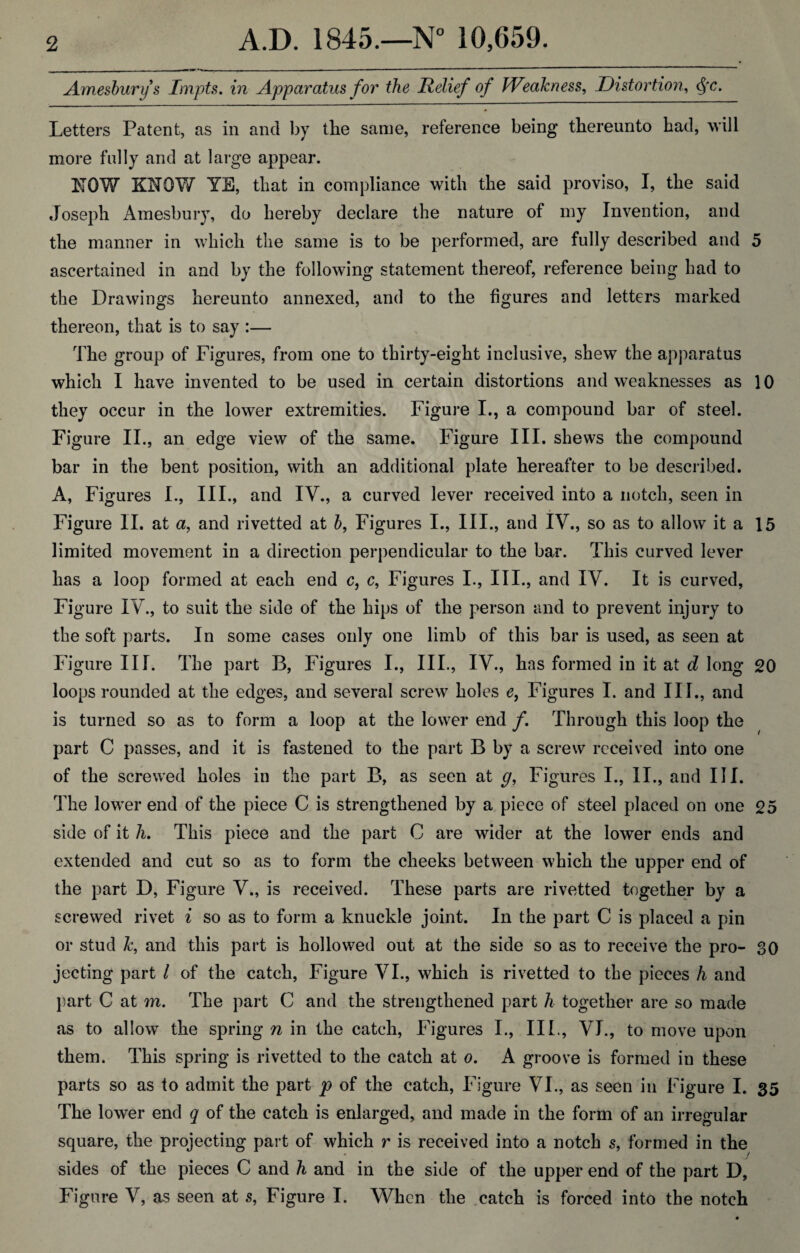 Amesburys Impts. in Apparatus for the Relief of Weakness, Distortion, $c. Letters Patent, as in and by the same, reference being thereunto had, will more fully and at large appear. NOW KNOW YE, that in compliance with the said proviso, I, the said Joseph Amesbury, do hereby declare the nature of my Invention, and the manner in which the same is to be performed, are fully described and 5 ascertained in and by the following statement thereof, reference being had to the Drawings hereunto annexed, and to the figures and letters marked thereon, that is to say :— The group of Figures, from one to thirty-eight inclusive, shew the apparatus which I have invented to be used in certain distortions and weaknesses as 10 they occur in the lower extremities. Figure I., a compound bar of steel. Figure II., an edge view of the same. Figure III. shews the compound bar in the bent position, with an additional plate hereafter to be described. A, Figures I., III., and IV., a curved lever received into a notch, seen in Figure II. at a, and rivetted at b, Figures I., III., and IV., so as to allow it a 15 limited movement in a direction perpendicular to the bar. This curved lever has a loop formed at each end c, c, Figures I., III., and IV. It is curved, Figure IV., to suit the side of the hips of the person and to prevent injury to the soft parts. In some cases only one limb of this bar is used, as seen at Figure III. The part B, Figures I., III., IV., has formed in it at d long 20 loops rounded at the edges, and several screw holes e, Figures I. and III., and is turned so as to form a loop at the lower end f. Through this loop the part C passes, and it is fastened to the part B by a screw received into one of the screwed holes in the part B, as seen at g, Figures I., II., and III. The lowTer end of the piece C is strengthened by a piece of steel placed on one 25 side of it h. This piece and the part C are wider at the lower ends and extended and cut so as to form the cheeks between which the upper end of the part D, Figure V., is received. These parts are ri vetted together by a screwed rivet i so as to form a knuckle joint. In the part C is placed a pin or stud k, and this part is hollowed out at the side so as to receive the pro- 30 jecting part l of the catch, Figure VI., which is ri vetted to the pieces h and part C at m. The part C and the strengthened part h together are so made as to allow the spring n in the catch, Figures I., III., VI., to move upon them. This spring is ri vetted to the catch at o. A groove is formed in these parts so as to admit the part p of the catch, Figure VI., as seen in Figure I. 35 The lower end q of the catch is enlarged, and made in the form of an irregular square, the projecting part of which r is received into a notch s, formed in the sides of the pieces C and h and in the side of the upper end of the part D, Figure V, as seen at s, Figure I. When the catch is forced into the notch