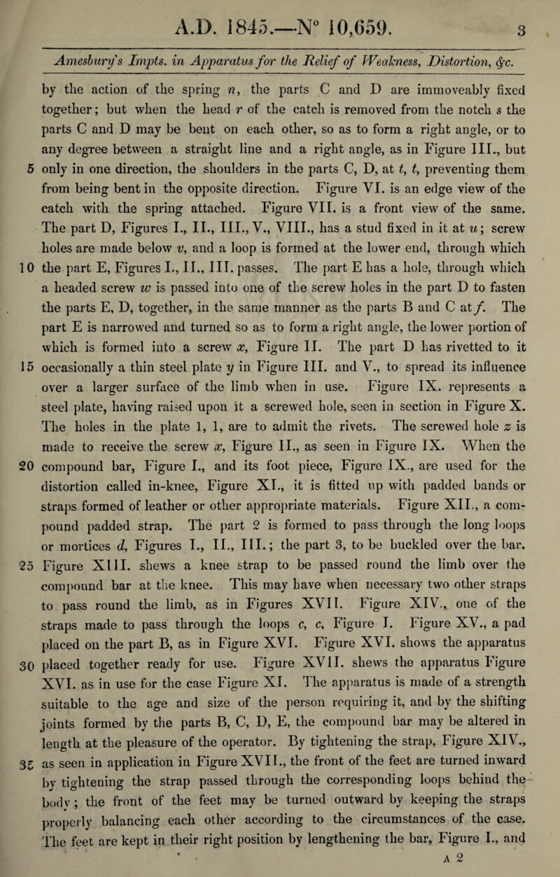 Amesbury s Impts. in Apparatus for the Relief of Weakness, Distortion, §c. by the action of the spring n, the parts C and D are immoveably fixed together; but when the head r of the catch is removed from the notch s the parts C and D may be bent on each other, so as to form a right angle, or to any degree between a straight line and a right angle, as in Figure III*, but 5 only in one direction, the shoulders in the parts C, D, at t, t, preventing them from being bent in the opposite direction. Figure VI. is an edge view of the catch with the spring attached. Figure VII. is a front view of the same. The part D, Figures I., II., III., V., VIII., has a stud fixed in it at u; screw holes are made below v, and a loop is formed at the lower end, through which 10 the part E, Figures I., II., III. passes. The part E has a hole, through which a headed screw w is passed into one of the screw holes in the part D to fasten the parts E, D, together, in the same manner as the parts B and C at/. The part E is narrowed and turned so as to form a right angle, the lower portion of which is formed into a screw cc, Figure II. The part D has rivetted to it 15 occasionally a thin steel plate y in Figure III. and V., to spread its influence over a larger surface of the limb when in use. Figure IX. represents a steel plate, having raised upon it a screwed hole, seen in section in Figure X. The holes in the plate 1,1, are to admit the rivets. The screwed hole £ is made to receive the screw x, Figure II., as seen in Figure IX. When the 20 compound bar, Figure I., and its foot piece, Figure IX., are used for the distortion called in-knee, Figure XI., it is fitted up with padded bands or straps formed of leather or other appropriate materials. Figure XII., a com¬ pound padded strap. The part 2 is formed to pass through the long loops or mortices d, Figures I., II., III.; the part 3, to be buckled over the bar. 25 Figure XIII. shews a knee strap to be passed round the limb over the compound bar at the knee. This may have when necessary two other straps to pass round the limb, as in Figures XVII. Figure XIV.^ one of the straps made to pass through the loops c, c. Figure I. Figure XV., a pad placed on the part B, as in Figure XVI. Figure XVI. shows the apparatus 30 placed together ready for use. Figure XVII. shews the apparatus Figure XVI. as in use for the case Figure XI. The apparatus is made of a strength suitable to the age and size of the person requiring it, and by the shifting joints formed by the parts B, C, D, E, the compound bar may be altered in length at the pleasure of the operator. By tightening the strap, Figure XIV., 35 as seen in application in Figure XVII., the front of the feet are turned inward by tightening the strap passed through the corresponding loops behind the bodv : the front of the feet may be turned outward by keeping the straps properly balancing each other according to the circumstances of the case. The feet are kept in their right position by lengthening the bar, Figure I., and