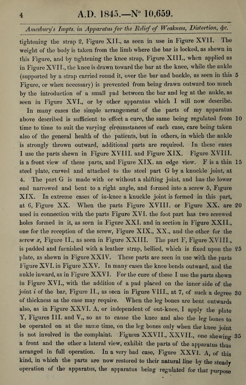 Amesbury's Impts. in Apparatus for the Relief of Weakness, Distortion, Qc. tightening the strap 2, Figure XII., as seen in use in Figure XVII. The weight of the body is taken from the limb where the bar is locked, as shewn in <D •> this Figure, and by tightening the knee strap, Figure XIII., when applied as in Figure XVI I., the knee is drawn toward the bar at the knee, while the ankle (supported by a strap carried round it, over the bar and buckle, as seen in this 5 Figure, or when necessary) is prevented from being drawn outward too much by the introduction of a small pad between the bar and leg at the ankle, as seen in Figure XVI., or by other apparatus which I will now describe. In many cases the simple arrangement of the parts of my apparatus above described is sufficient to effect a cure, the same being regulated from 10 time to time to suit the varying circumstances of each case, care being taken also of the general health of the patients, but in others, in which the ankle is strongly thrown outward, additional parts are required. In these cases I use the parts shewm in Figure XVIII. and Figure XIX. Figure XVIII. is a front view of these parts, and Figure XIX. an edge view. F is a thin 15 steel plate, curved and attached to the steel part G by a knuckle joint, at 4. The part G is made with or without a shifting joint, and has the lower end narrowed and bent to a right angle, and formed into a screw 5, Figure XIX. In extreme cases of in-knee a knuckle joint is formed in this part, at 6, Figure XX. When the parts Figure XVIII. or Figure XX. are 20 used in connection with the parts Figure XVI. the foot part has two screwed holes formed in it, as seen in Figure XXI. and in section in Figure XXII., one for the reception of the screw, Figure XIX., XX., and the other for the screw x, Figure II., as seen in Figure XXIII. The part F, Figure XVIII., is padded and furnished with a leather strap, bellied, which is fixed upon the 25 plate, as shewn in Figure XXIV. These parts are seen in use with the parts Figure XVI. in Figure XXV. In many cases the knee bends outward, and the ankle inward, as in Figure XXVI. For the cure of these I use the parts shewn in Figure XVI., with the addition of a pad placed on the inner side of the joint i of the bar, Figure II., as seen in Figure VIII., at 7, of such a degree 30 of thickness as the case may require. When the leg bones are bent outwards also, as in Figure XXVI. A, or independent of out-knee, I apply the plate Y, Figures III. and V., so as to cause the knee and also the leg bones to be operated on at the same time, on the leg bones only when the knee joint is not involved in the complaint. Figures XXVII., XXVII., one shewing 35 a front and the other a lateral view, exhibit the parts of the apparatus thus arranged in full operation. In a very bad case, Figure XXVI. A, of this kind, in which the parts are now restored to their natural line by the steady operation of the apparatus, the apparatus being regulated for that purpose