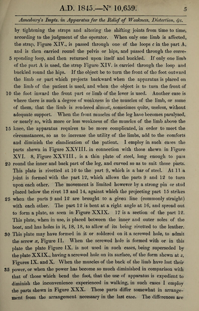 Amesburys Impts. in Apparatus for the Relief of Weakness, Distortion, Qc. by tightening the straps and altering the shifting joints from time to time, according to the judgment of the operator. When only one limb is affected, the strap, Figure XIV., is passed through one of the loops c in the part A, and is then carried round the pelvis or hips, and passed through the corre- 5 spending loop, and then returned upon itself and buckled. If only one limb of the part A is used, the strap Figure XIV. is carried through the loop and buckled round the hips. If the object be to turn the front of the foot outward the limb or part which projects backward when the apparatus is placed on the limb of the patient is used, and when the object is to turn the front of 10 the foot inward the front part or limb of the lever is used. Another case is where there is such a degree of weakness in the muscles of the limb, or some of them, that the limb is rendered almost, sometimes quite, useless, without adequate support. When the front muscles of the leg have becomes paralysed, or nearly so, with more or less weakness of the muscles of the limb above the 15 knee, the apparatus requires to be more complicated, in order to meet the circumstances, so as to increase the utility of the limbs, add to the comforts and diminish the clandication of the patient. I employ in such cases the parts shewn in Figure XXVIII. in connection with those shewn in Figure XVI. 8, Figure XXVIII., is a thin plate of steel, long enough to pass 20 round the inner and back part of the leg, and curved so as to suit those parts. This plate is rivetted at 10 to the part 9, which is a bar of steel. At 11 a joint is formed with the part 12, which allows the parts 9 and 12 to turn upon each other. The movement is limited however by a strong pin or stud placed below the rivet 13 and 14, against which the projecting part 15 strikes 25 when the parts 9 and 12 are brought to a given line (commonly straight) with each other. The part 12 is bent at a right angle at 16, and spread out to form a plate, as seen in Figure XXIX. 17 is a section of the part 12. This plate, when in use, is placed between the inner and outer soles of the boot, and has holes in it, 18, 18, to allow of its being rivetted to the leather. 30 This plate may have formed in it or soldered on it a screwed hole, to admit the screw x, Figure II. When the screwed hole is formed with or in this plate the plate Figure IX. is not used in such cases, being superseded by the plate XXIX., having a screwed hole on its surface, of the form shewn at z. Figures IX. and X. When the muscles of the back of the limb have lost their © 35 power, or when the power has become so much diminished in comparison with that of those which bend the foot, that the use of apparatus is expedient to diminish the inconvenience experienced in walking, in such cases I employ the parts shewn in Figure XXX. These parts differ somewhat in arrange¬ ment from the arrangement necessary in the last case. The differences are