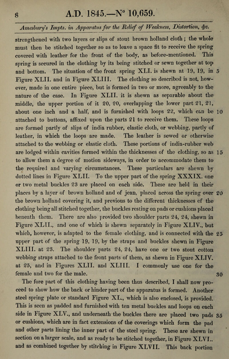 Amesburys Impts. in Apparatus for the Relief of Weakness, Distortion, cfyc. strengthened with two layers or slips of stout brown holland cloth; the whole must then be stitched together so as to leave a space fit to receive the spring covered with leather for the front of the body, as before-mentioned. This spring is secured in the clothing by its being stitched or sewn together at top and bottom. The situation of the front spring XLI. is shewn at 19, 19, in 5 Figure XLII. and in Figure XLIII. The clothing so described is not, how¬ ever, made in one entire piece, but is formed in two or more, agreeably to the nature of the case. In Figure XLII. it is shewn as separable about the middle, the upper portion of it 20, 20, overlapping the lower part 21, 21, about one inch and a half, and is furnished with loops 22, which can be 10 attached to buttons, affixed upon the parts 21 to receive them. These loops are formed partly of slips of india rubber, elastic cloth, or webbing, partly of leather, in which the loops are made. The leather is sewed or otherwise attached to the webbing or elastic cloth. These portions of india-rubber web are lodged within cavities formed within the thicknesses of the clothing, so as 15 to allow them a degree of motion sidewavs, in order to accommodate them to the required and varying circumstances. These particulars are shewn by dotted lines in Figure XLII. To the upper part of the spring XXXIX. one or two metal buckles 23 are placed on each side. These are held in their places by a layer of brown holland and of jean, placed across the spring over 20 the brown holland covering it, and previous to the different thicknesses cf the clothing being all stitched together, the buckles resting on pads or cushions placed beneath them. There are also provided two shoulder parts 24, 24, shewn in Figure XLII., and one of which is shewn separately in Figure XLIV., but which, however, is adapted to the female clothing, and is connected with the 25 upper part of the spring 19, 19, by the straps and buckles shewn in Figure XLIII. at 23. The shoulder parts 24, 24, have one or two stout cotton webbing straps attached to the front parts of them, as shewn in Figure XLIV. at 25, and in Figures XLII. and XLIII. I commonly use one for the female and two for the male. 30 The fore part of this clothing having been thus described, I shall now pro¬ ceed to show how the back or hinder part of the apparatus is formed. Another steel spring plate or standard Figure XL., which is also enclosed, is provided. This is seen as padded and furnished with ten metal buckles and loops on each side in Figure XLV., and underneath the buckles there are placed two pads 35 or cushions, which are in fact extensions of the coverings which form the pad and other parts lining the inner part of the steel spring. These are shewn in section on a larger scale, and as ready to be stitched together, in Figure XLVI., and as combined together by stitching in Figure XLVII. This back portion