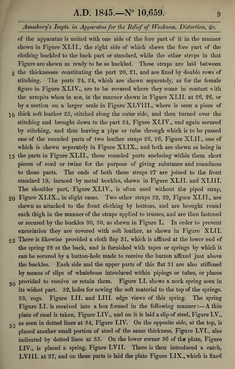 Amesburys Impts. in Apparatus for the Relief of Weakness, Distortion, tyc. of the apparatus is united with one side of the fore part of it in the manner shewn in Figure XLII., the right side of which shews the fore part of the clothing buckled to the back part or standard, while the other straps in that Figure are shewn as ready to be so buckled. These straps are laid between 5 the thicknesses constituting the part 20, 21, and are fixed by double rows of stitching. The parts 24, 24, which are shewn separately, as for the female figure in Figure XLIV., are to be covered where they come in contact with the armpits when in use, in the manner shewn in Figure XLII. at 26, 26, or by a section on a larger scale in Figure XLVIII., where is seen a piece of IQ thick soft leather 25, stitched along the outer side, and then turned over the stitching and brought down to the part 24, Figure XLIV., and again secured by stitching, and thus leaving a pipe or tube through which is to be passed one of the rounded parts of two leather straps 26, 26, Figure XLII., one of which is shewn separately in Figure XLIX., and both are shewn as being in 15 the parts in Figure XLII., these rounded parts enclosing within them short pieces of cord or twine for the purpose of giving substance and roundness to those parts. The ends of both these straps 27 are joined to the front standard 19, incased by metal buckles, shewn in Figure XLII. and XLIII. The shoulder part, Figure XLIV., is often used without the piped strap, 2Q Figure XLIX., in slight cases. Two other straps 29, 29, Figure XLII., are shewTn as attached to the front clothing by buttons, and are brought round each thigh in the manner of the straps applied to trusses, and are then fastened or secured by the buckles 30, 30, as shewn in Figure L. In order to prevent excoriation they are covered with soft leather, as shewn in Figure XLII. 05 There is likewise provided a cloth flap 31, which is affixed at the lower end of the spring 28 at the back, and is furnished with tapes or springs by w'hicli it can be secured by a button-hole made to receive the button affixed just above the buckles. Each side and the upper parts of this flat 31 are also stiffened by means of slips of whalebone introduced within pipings or tubes, or places oq provided to receive or retain them. Figure LI. shows a neck spring seen in its widest part. 32, holes for sewing the soft material to the top of the springs. 33, cogs. Figure LII. and LIII. edge viewrs of this spring. The spring Figure LI. is received into a box formed in the following manner:—A thin plate of steel is taken, Figure LIV., and on it is laid a slip of steel, Figure LV., rr as seen in dotted lines at 34, Figure LIV. On the opposite side, at the top, is placed another small portion of steel of the same thickness, figure LVL, also indicated by dotted lines at 35. On the lower corner 36 of the plate, Figure LIV., is placed a spring, Figure LVII. There is then introduced a catch, LVIII. at 37, and on these parts is laid the plate Figure LIX., which is fixed