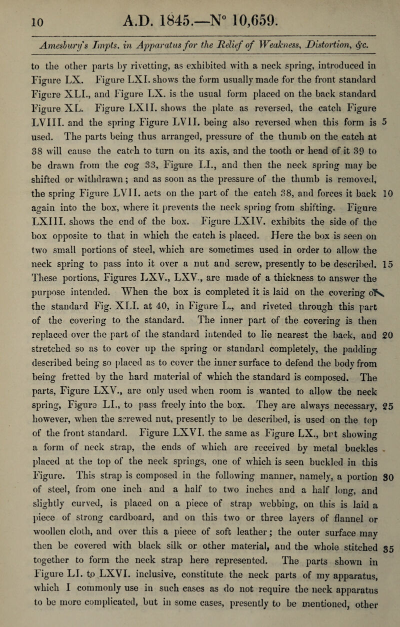 Amesbury s Tmpts. in Apparatus for the Relief of Weakness, Distortion, Qc. to the other parts by rivetting, as exhibited with a neck spring, introduced in Figure LX. Figure LXI. shows the form usually made for the front standard Figure XLI., and Figure LX. is the usual form placed on the back standard Figure XL. Figure LXII. shows the plate as reversed, the catch Figure LVIII. and the spring Figure LVII. being also reversed when this form is 5 used. The parts being thus arranged, pressure of the thumb on the catch at 38 will cause the catch to turn on its axis, and the tooth or head of it 39 to be drawn from the cog 33, Figure LI., and then the neck spring may be shifted or withdrawn; and as soon as the pressure of the thumb is removed, the spring Figure LVII. acts on the part of the catch 38, and forces it back 10 again into the box, where it prevents the neck spring from shifting. Figure LXI 11. shows the end of the box. Figure LXIV. exhibits the side of the box opposite to that in which the catch is placed. Here the box is seen on two small portions of steel, which are sometimes used in order to allow the neck spring to pass into it over a nut and screw, presently to be described. 15 These portions, Figures LXV., LXV., are made of a thickness to answer the purpose intended. When the box is completed it is laid on the covering oFs the standard Fig. XLI. at 40, in Figure L., and riveted through this part of the covering to the standard. The inner part of the covering is then replaced over the part of the standard intended to lie nearest the back, and 20 stretched so as to cover up the spring or standard completely, the padding described being so placed as to cover the inner surface to defend the body from being fretted by the hard material of which the standard is composed. The parts, Figure LXV., are only used when room is wanted to allow the neck spring, Figure LI., to pass freely into the box. They are always necessary, 25 however, when the screwed nut, presently to be described, is used on the top of the front standard. Figure LXVI. the same as Figure LX., but showing a form of neck strap, the ends of which are received by metal buckles , placed at the top of the neck springs, one of which is seen buckled in this Figure. This strap is composed in the following manner, namely, a portion 30 of steel, from one inch and a half to two inches and a half long, and slightly curved, is placed on a piece of strap webbing, on this is laid a piece of strong cardboard, and on this two or three layers of flannel or woollen cloth, and over this a piece of soft leather; the outer surface may then be covered with black silk or other material, and the whole stitched 35 together to form the neck strap here represented. The parts shown in Figure LI. t.o LXVI. inclusive, constitute the neck parts of my apparatus, which I commonly use in such cases as do not require the neck apparatus to be more complicated, but in some cases, presently to be mentioned, other