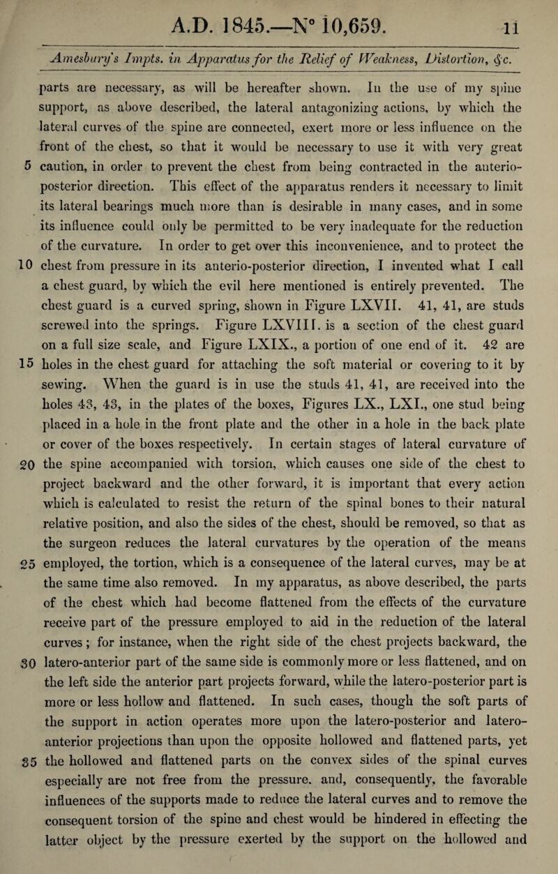 Amesbury s Impts. in Apparatus for the Relief of Weakness, Distortion, cjc. parts are necessary, as will be hereafter shown. In the use of my spine support, as above described, the lateral antagonizing actions, by which the lateral curves of the spine are connected, exert more or less influence on the front of the chest, so that it would be necessary to use it with very great 5 caution, in order to prevent the chest from being contracted in the anterio¬ posterior direction. This effect of the apparatus renders it necessary to limit its lateral bearings much more than is desirable in many cases, and in some its influence could only be permitted to be very inadequate for the reduction of the curvature. In order to get over this inconvenience, and to protect the 10 chest from pressure in its anterio-posterior direction, I invented what I call a chest guard, by which the evil here mentioned is entirely prevented. The chest guard is a curved spring, shown in Figure LXVII. 41, 41, are studs screwed into the springs. Figure LXVIII. is a section of the chest guard on a full size scale, and Figure LXIX., a portion of one end of it. 42 are 15 holes in the chest guard for attaching the soft material or covering to it by sewing. When the guard is in use the studs 41, 41, are received into the holes 43, 43, in the plates of the boxes, Figures LX., LXI., one stud being placed in a hole in the front plate and the other in a hole in the back plate or cover of the boxes respectively. In certain stages of lateral curvature of 20 the spine accompanied with torsion, which causes one side of the chest to project backward and the other forward, it is important that every action which is calculated to resist the return of the spinal bones to their natural relative position, and also the sides of the chest, should be removed, so that as the surgeon reduces the lateral curvatures by the operation of the means 25 employed, the tortion, which is a consequence of the lateral curves, may be at the same time also removed. In my apparatus, as above described, the parts of the chest which had become flattened from the effects of the curvature receive part of the pressure employed to aid in the reduction of the lateral curves; for instance, when the right side of the chest projects backward, the 30 latero-anterior part of the same side is commonly more or less flattened, and on the left side the anterior part projects forward, while the latero-posterior part is more or less hollow and flattened. In such cases, though the soft parts of the support in action operates more upon the latero-posterior and latero- anterior projections than upon the opposite hollowed and flattened parts, yet 35 the hollowed and flattened parts on the convex sides of the spinal curves especially are not free from the pressure, and, consequently, the favorable influences of the supports made to reduce the lateral curves and to remove the consequent torsion of the spine and chest would be hindered in effecting the latter object by the pressure exerted by the support on the hollowed and