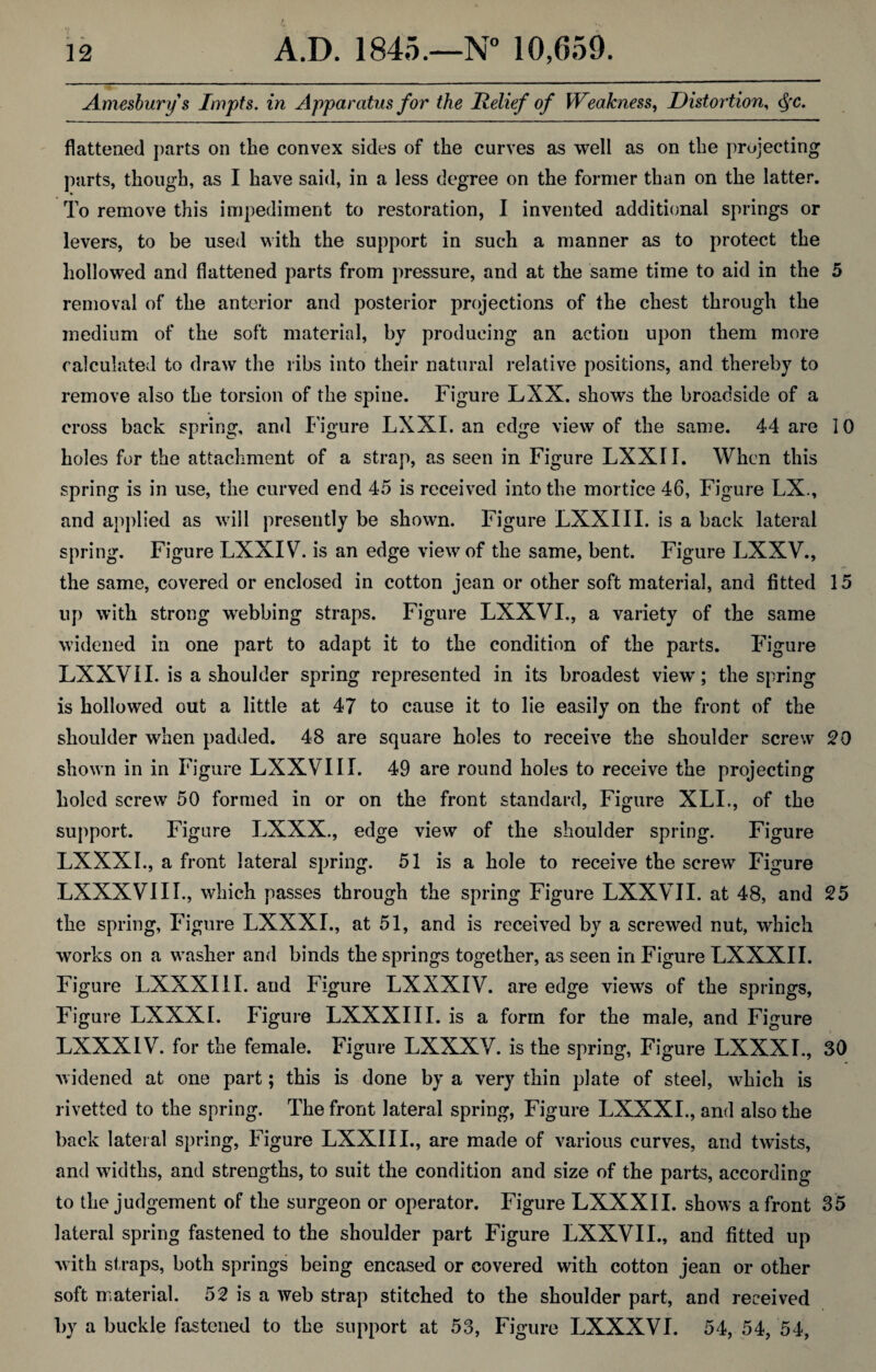 Amesburys Impts. in Apparatus for the Relief of Weakness, Distortion, <SfC. flattened parts on the convex sides of the curves as well as on the projecting parts, though, as I have said, in a less degree on the former than on the latter. To remove this impediment to restoration, I invented additional springs or levers, to be used with the support in such a manner as to protect the hollowed and flattened parts from pressure, and at the same time to aid in the 5 removal of the anterior and posterior projections of the chest through the medium of the soft material, by producing an action upon them more calculated to draw the ribs into their natural relative positions, and thereby to remove also the torsion of the spine. Figure LXX. shows the broadside of a cross back spring, and Figure LXXI. an edge view of the same. 44 are 10 holes for the attachment of a strap, as seen in Figure LXXII. When this spring is in use, the curved end 45 is received into the mortice 46, Figure LX., and applied as will presently be shown. Figure LXXIII. is a back lateral spring. Figure LXXIV. is an edge view of the same, bent. Figure LXXV., the same, covered or enclosed in cotton jean or other soft material, and fitted 15 up with strong webbing straps. Figure LXXVI., a variety of the same widened in one part to adapt it to the condition of the parts. Figure LXXVII. is a shoulder spring represented in its broadest view; the spring is hollowed out a little at 47 to cause it to lie easily on the front of the shoulder when padded. 48 are square holes to receive the shoulder screw 20 shown in in Figure LXXVIII. 49 are round holes to receive the projecting holed screw 50 formed in or on the front standard, Figure XLI., of the support. Figure LXXX., edge view of the shoulder spring. Figure LXXXI., a front lateral spring. 51 is a hole to receive the screw Figure LXXXVIII., which passes through the spring Figure LXXVII. at 48, and 25 the spring, Figure LXXXI., at 51, and is received by a screwed nut, which works on a washer and binds the springs together, as seen in Figure LXXXI I. Figure LXXXIII. and Figure LXXXIV. are edge views of the springs, Figure LXXXI. Figure LXXXIII. is a form for the male, and Figure LXXXIV. for the female. Figure LXXXV. is the spring, Figure LXXXI., 30 widened at one part; this is done by a very thin plate of steel, which is rivetted to the spring. The front lateral spring, Figure LXXXI., and also the back lateral spring, Figure LXXIII., are made of various curves, and twists, and widths, and strengths, to suit the condition and size of the parts, according to the judgement of the surgeon or operator. Figure LXXX 11. shows a front 35 lateral spring fastened to the shoulder part Figure LXXVII., and fitted up with straps, both springs being encased or covered with cotton jean or other soft material. 52 is a web strap stitched to the shoulder part, and received by a buckle fastened to the support at 53, Figure LXXXVI. 54, 54, 54,