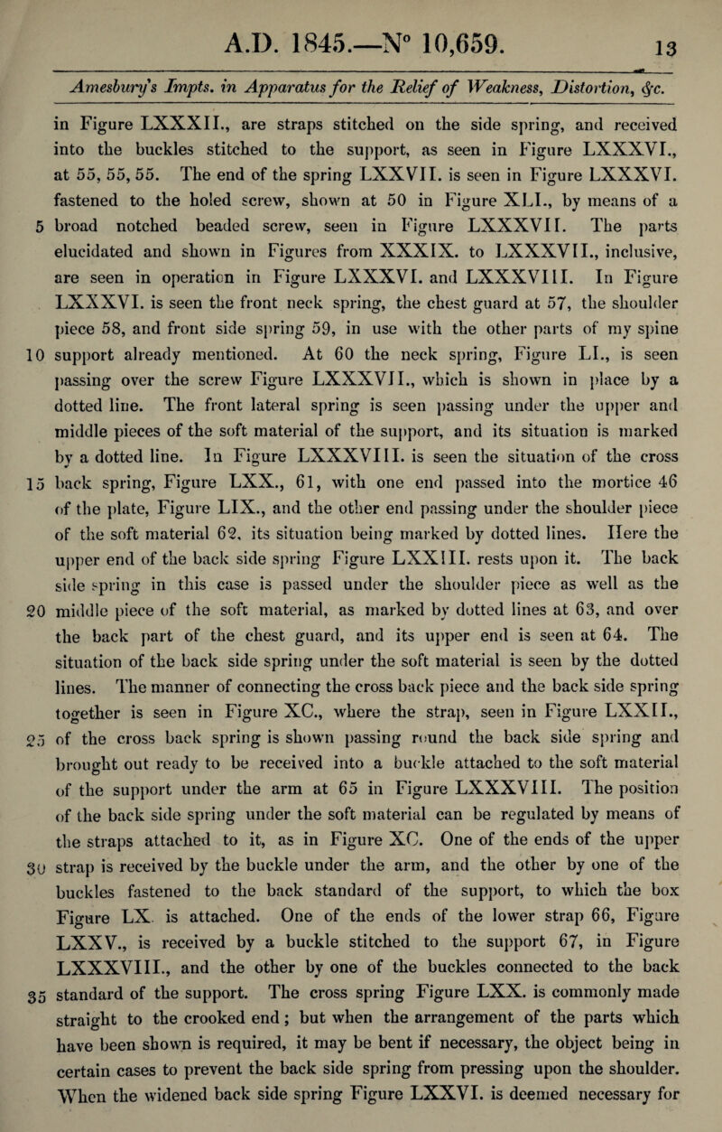 Amesburys Impts. in Apparatus for the Relief of Weakness, Distortion, $c. in Figure LXXXII., are straps stitched on the side spring, and received into the buckles stitched to the support, as seen in Figure LXXXVI., at 55, 55, 55. The end of the spring LXXVTI. is seen in Figure LXXXVI. fastened to the holed screw, shown at 50 in Figure XLI., by means of a 5 broad notched beaded screw, seen in Figure LXXXVI I. The parts elucidated and shown in Figures from XXXIX. to LXXXVII., inclusive, are seen in operation in Figure LXXXVI. and LXXXVI 11. In Figure LXXXVI. is seen the front neck spring, the chest guard at 57, the shoulder piece 58, and front side spring 59, in use with the other parts of my spine 10 support already mentioned. At 60 the neck spring, Figure LL, is seen passing over the screw Figure LXXXVI I., which is shown in place by a dotted line. The front lateral spring is seen passing under the upper ami middle pieces of the soft material of the support, and its situation is marked bv a dotted line. In Figure LXXXVIII. is seen the situation of the cross 15 back spring, Figure LXX., 61, with one end passed into the mortice 46 of the plate, Figure LIX., and the other end passing under the shoulder piece of the soft material 62, its situation being marked by dotted lines. Here the upper end of the back side spring Figure LXX III. rests upon it. The back side spring in this case is passed under the shoulder piece as well as the 20 middle piece of the soft material, as marked by dotted lines at 63, and over the back part of the chest guard, and its upper end is seen at 64. The situation of the back side spring under the soft material is seen by the dotted lines. The manner of connecting the cross back piece and the back side spring together is seen in Figure XC., where the strap, seen in Figure LXXIL, 25 of the cross back spring is shown passing round the back side spring and brought out ready to be received into a buckle attached to the soft material of the support under the arm at 65 in Figure LXXXVIII. Ihe position of the back side spring under the soft material can be regulated by means of the straps attached to it, as in Figure XC. One of the ends of the upper 30 strap is received by the buckle under the arm, and the other by one of the buckles fastened to the back standard of the support, to which the box Figure LX. is attached. One of the ends of the lower strap 66, Figure LXXV., is received by a buckle stitched to the support 67, in Figure LXXXVIII., and the other by one of the buckles connected to the back 35 standard of the support. The cross spring Figure LXX. is commonly made straight to the crooked end; but when the arrangement of the parts which have been shown is required, it may be bent if necessary, the object being in certain cases to prevent the back side spring from pressing upon the shoulder. When the widened back side spring Figure LXXVI. is deemed necessary for