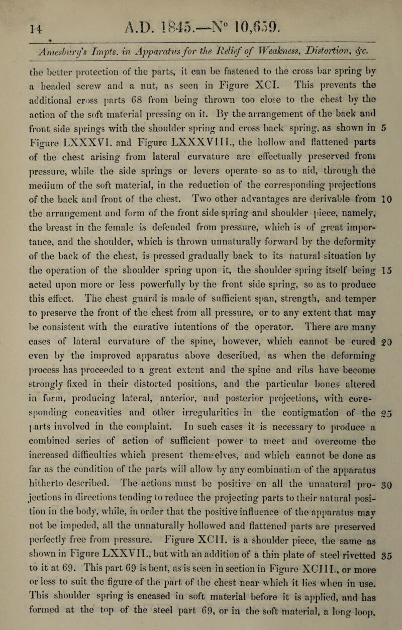 _%_______. ______ Amesburfs Impts. in Apparatus for the Relief of Weakness, Distortion, §c. the better protection of the parts, it can be fastened to the cross bar spring by a headed screw and a nut, as seen in Figure XCI. This prevents the additional cross parts 68 from being thrown too close to the chest by the action of the soft material pressing on it. By the arrangement of the back and front side springs with the slioulder spring and cross back spring, as shown in 5 Figure LXXXV1. and Figure LXXXVIII., the hollow and flattened parts of the chest arising from lateral curvature are effectually preserved from pressure, while the side springs or levers operate so as to aid, through the medium of the soft material, in the reduction of the corresponding projections of the back and front of the chest. Two other advantages are derivable from 10 the arrangement and form of the front side spring and shoulder piece, namely, the breast in the female is defended from pressure, which is of great impor¬ tance, and the shoulder, which is thrown unnaturally forward by the deformity of the back of the chest, is pressed gradually back to its natural situation by the operation of the shoulder spring upon it, the shoulder spring itself being 15 acted upon more or less powerfully by the front side spring, so as to produce this effect. The chest guard is made of sufficient span, strength, and temper to preserve the front of the chest from all pressure, or to any extent that may be consistent with the curative intentions of the operator. There are many cases of lateral curvature of the spine, however, which cannot be cured 20 even by the improved apparatus above described, as when the deforming process has proceeded to a great extent and the spine and ribs have become strongly fixed in their distorted positions, and the particular bones altered in form, producing lateral, anterior, and posterior projections, with core¬ sponding concavities and other irregularities in the contigmation of the 25 parts involved in the complaint. In such cases it is necessary to produce a combined series of action of sufficient power to meet and overcome the increased difficulties which present themselves, and which cannot be done as far as the condition of the parts will allow by any combination of the apparatus hitherto described. The actions must be positive on all the unnatural pro- 30 jections in directions tending to reduce the projecting parts to their natural posi¬ tion in the body, while, in order that the positive influence of the apparatus may not be impeded, all the unnaturally hollowed and flattened parts are preserved perfectly free from pressure. Figure XCII. is a shoulder piece, the same as shown in Figure LXXVII., but with an addition of a thin plate of steel rivetted 35 to it at 69. This part 69 is bent, as is seen in section in Figure XCIII., or more or less to suit the figure of the part of the chest near which it lies when in use. This shoulder spring is encased in soft material before it is applied, and has formed at the top of the steel part 69, or in the soft material, a long loop.