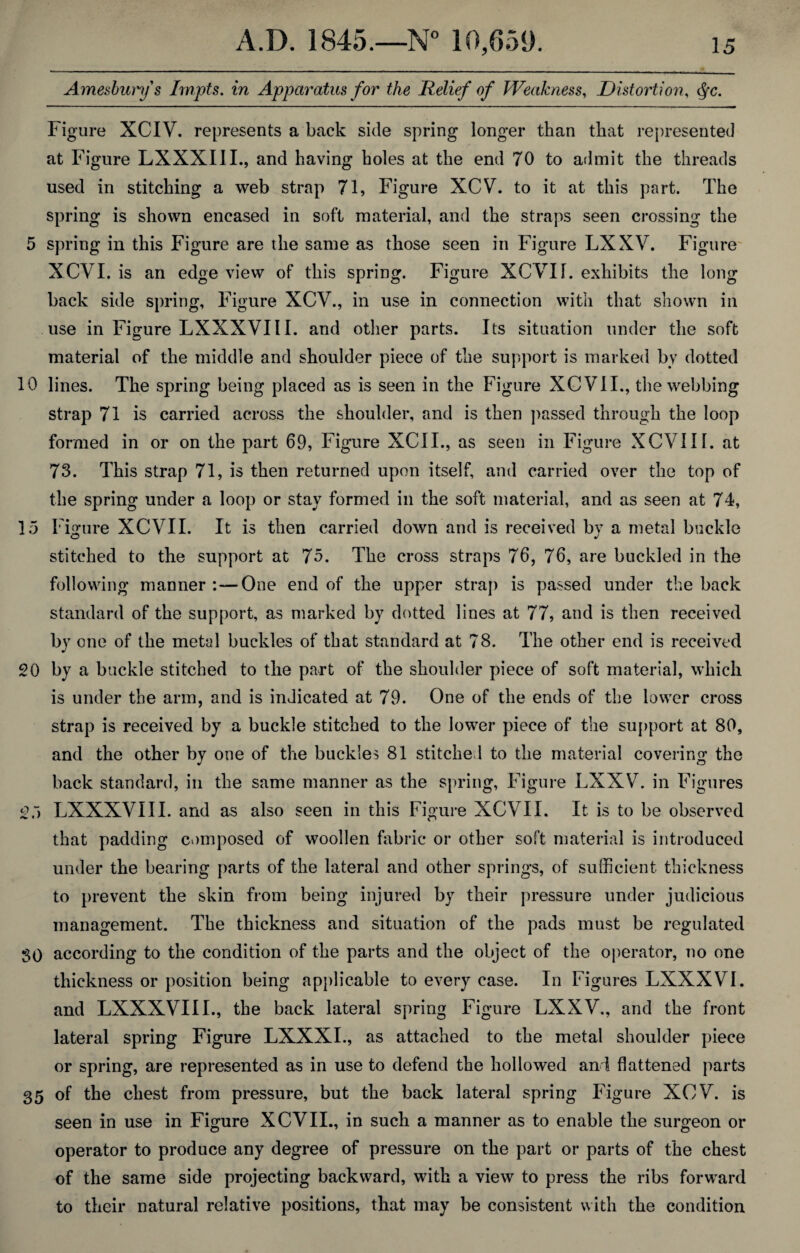 Amesburys Impts. in Apparatus for the Relief of Weakness, Distortion, <§c. Figure XCIV. represents a back side spring longer than that represented at Figure LXXXIII., and having holes at the end 70 to admit the threads used in stitching a web strap 71, Figure XCV. to it at this part. The spring is shown encased in soft material, and the straps seen crossing the 5 spring in this Figure are the same as those seen in Figure LXXV. Figure XCVI. is an edge view of this spring. Figure XCVIL exhibits the long back side spring. Figure XCV., in use in connection with that shown in use in Figure LXXXVIII. and other parts. Its situation under the soft material of the middle and shoulder piece of the support is marked by dotted 10 lines. The spring being placed as is seen in the Figure XCVII., the webbing strap 71 is carried across the shoulder, and is then passed through the loop formed in or on the part 69, Figure XCII., as seen in Figure XCVIII. at 73. This strap 71, is then returned upon itself, and carried over the top of the spring under a loop or stay formed in the soft material, and as seen at 74, 15 Figure XCVIL It is then carried down and is received by a metal buckle stitched to the support at 75. The cross straps 76, 76, are buckled in the following manner :—One end of the upper strap is passed under the back standard of the support, as marked by dotted lines at 77, and is then received by one of the metal buckles of that standard at 78. The other end is received 20 by a buckle stitched to the part of the shoulder piece of soft material, which is under the arm, and is indicated at 79. One of the ends of the lower cross strap is received by a buckle stitched to the lower piece of the support at 80, and the other by one of the buckles 81 stitched to the material covering the back standard, in the same manner as the spring, Figure LXXV. in Figures 25 LXXXVIII. and as also seen in this Figure XCVIL It is to be observed that padding composed of woollen fabric or other soft material is introduced under the bearing parts of the lateral and other springs, of sufficient thickness to prevent the skin from being injured by their pressure under judicious management. The thickness and situation of the pads must be regulated SO according to the condition of the parts and the object of the operator, no one thickness or position being applicable to every case. In Figures LXXXVI. and LXXXVIII., the back lateral spring Figure LXXV., and the front lateral spring Figure LXXXI., as attached to the metal shoulder piece or spring, are represented as in use to defend the hollowed ani flattened parts 35 of the chest from pressure, but the back lateral spring Figure XCV. is seen in use in Figure XCVII., in such a manner as to enable the surgeon or operator to produce any degree of pressure on the part or parts of the chest of the same side projecting backward, with a view to press the ribs forward to their natural relative positions, that may be consistent with the condition