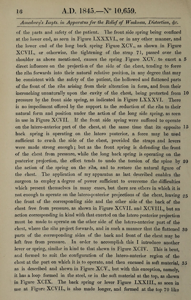 Amesbnrfs Impts. in Apparatus for the Relief of Weakness, Distortion, $r. of the parts and safety of the patient. The front side spring being confined at the lower end, as seen in Figure LXXXVI., or in any other manner, and the lower end of the long back spring Figure XCV., as shown in Figure XCVII., or otherwise, the tightening of the strap 71, passed over the shoulder as above mentioned, causes the spring Figure XCV. to exert a 5 direct influence on the projection cf the side of the chest, tending to force the ribs forwards into their natural relative position, in any degree that may be consistent with the safety of the patient, the hollowed and flattened parts of the front of the ribs arising from their alteration in form, and from their incroaching unnaturally upon the cavity of the chest, being protected from 10 pressure by the front side spring, as indicated in Figure LXXXVI. There is no impediment offered by the support to the reduction of the ribs to their natural form and position under the action of the long side spring, as seen in use in Figure XCVII. If the front side spring were suffered to operate on the latero-anterior part of the chest, at the same time that its opposite 15 back spring is operating on the latero posterior, a force may be used sufficient to crush the side of the chest, provided the straps and levers were made strong enough; but as the front spring is defending the front of the chest from pressure, while the long back spring is operating on the posterior projection, the effect tends to undo the torsion of the spine by 20 the action of the spring on the ribs, and to restore the natural figure of the chest. The application of my apparatus as last described enables the surgeon to employ a degree of power sufficient to overcome the difficulties which present themselves in many cases, but there are others in which it is not enough to operate on the latero-posterior projections of the chest, leaving 25 the front of the corresponding side and the other side of the back of the chest free from pressure, as shown in Figure XCVII. and XCVIII., but an action corresponding in kind with that exerted on the latero posterior projection must be made to operate 011 the other side of the latero-anterior part of the chest, where the ribs project forwards, and in such a manner that the flattened 30 parts of the corresponding sides of the back and front of the chest may be left free from pressure. In order to accomplish this I introduce another lever or spring, similar in kind to that shewn in Figure XCIV. This is bent, and formed to suit the configuration of the latero-anterior region of the chest at the part on which it is to operate, and then encased in soft material, 35 as is described and shewn in Figure XCV., but with this exception, namely, it has a loop formed in the steel, or in the soft material at the top, as shewn in Figure XCIX. The back spring or lever Figure LXXIII., as seen in use at Figure XCVII., is also made longer, and formed at the top 70 like