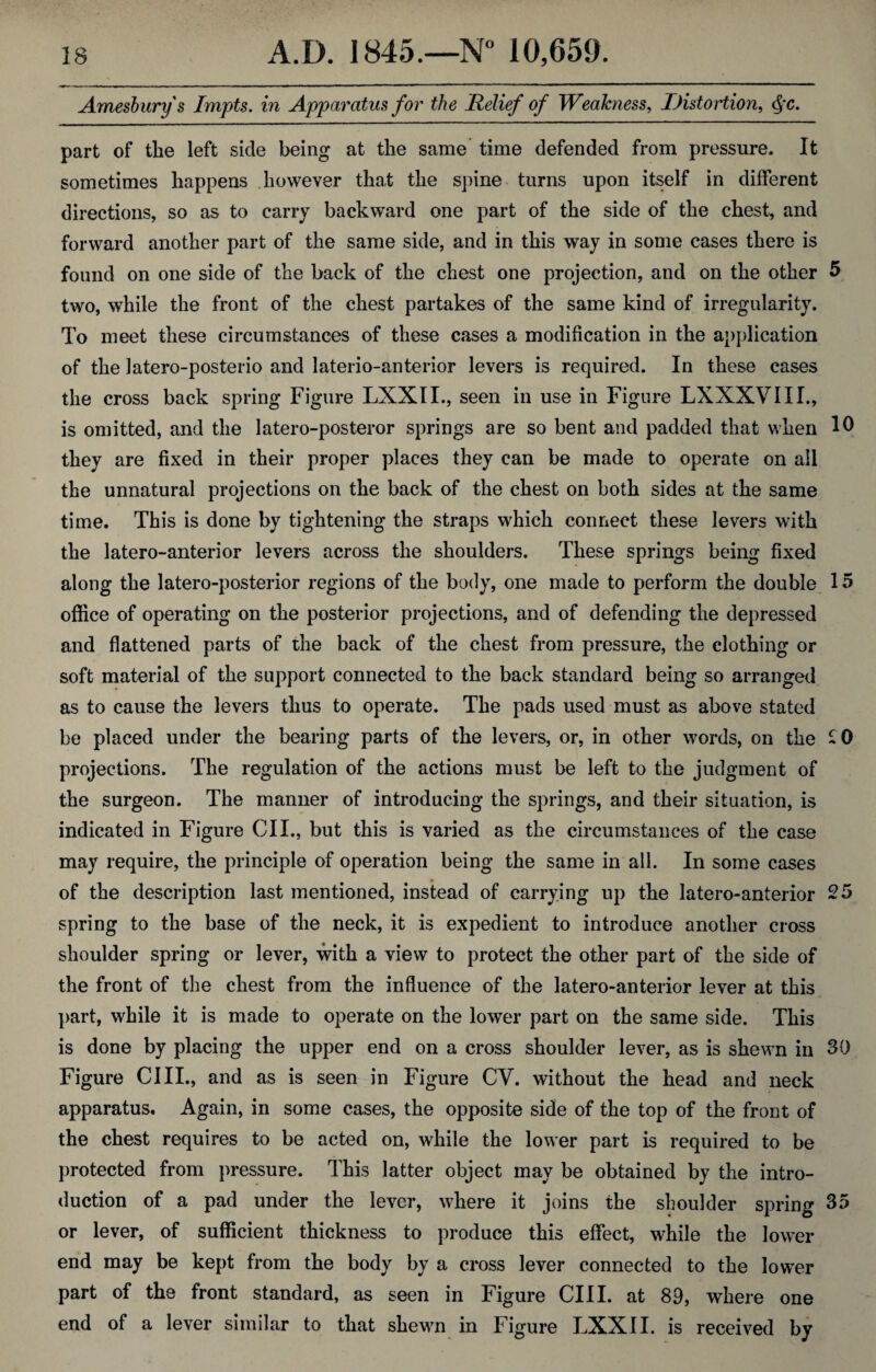 Amesburys Impts. in Apparatus for the Relief of Weakness, Distortion, Qc. part of the left side being at the same time defended from pressure. It sometimes happens however that the spine turns upon itself in different directions, so as to carry backward one part of the side of the chest, and forward another part of the same side, and in this way in some cases there is found on one side of the back of the chest one projection, and on the other 5 two, while the front of the chest partakes of the same kind of irregularity. To meet these circumstances of these cases a modification in the application of the latero-posterio and laterio-anterior levers is required. In these cases the cross back spring Figure LXXII., seen in use in Figure LXXXVIII., is omitted, and the later o-posteror springs are so bent and padded that when 10 they are fixed in their proper places they can be made to operate on all the unnatural projections on the back of the chest on both sides at the same time. This is done by tightening the straps which connect these levers with the latero-anterior levers across the shoulders. These springs being fixed along the latero-posterior regions of the body, one made to perform the double 15 office of operating on the posterior projections, and of defending the depressed and flattened parts of the back of the chest from pressure, the clothing or soft material of the support connected to the back standard being so arranged as to cause the levers thus to operate. The pads used must as above stated be placed under the bearing parts of the levers, or, in other words, on the £0 projections. The regulation of the actions must be left to the judgment of the surgeon. The manner of introducing the springs, and their situation, is indicated in Figure OIL, but this is varied as the circumstances of the case may require, the principle of operation being the same in all. In some cases of the description last mentioned, instead of carrying up the latero-anterior 25 spring to the base of the neck, it is expedient to introduce another cross shoulder spring or lever, with a view to protect the other part of the side of the front of the chest from the influence of the latero-anterior lever at this part, while it is made to operate on the lower part on the same side. This is done by placing the upper end on a cross shoulder lever, as is shewn in 30 Figure ClII., and as is seen in Figure CV. without the head and neck apparatus. Again, in some cases, the opposite side of the top of the front of the chest requires to be acted on, while the lower part is required to be protected from pressure. This latter object may be obtained by the intro¬ duction of a pad under the lever, where it joins the shoulder spring 35 or lever, of sufficient thickness to produce this effect, while the lower end may be kept from the body by a cross lever connected to the lower part of the front standard, as seen in Figure CIII. at 89, where one end of a lever similar to that shewn in Figure LXXII. is received by