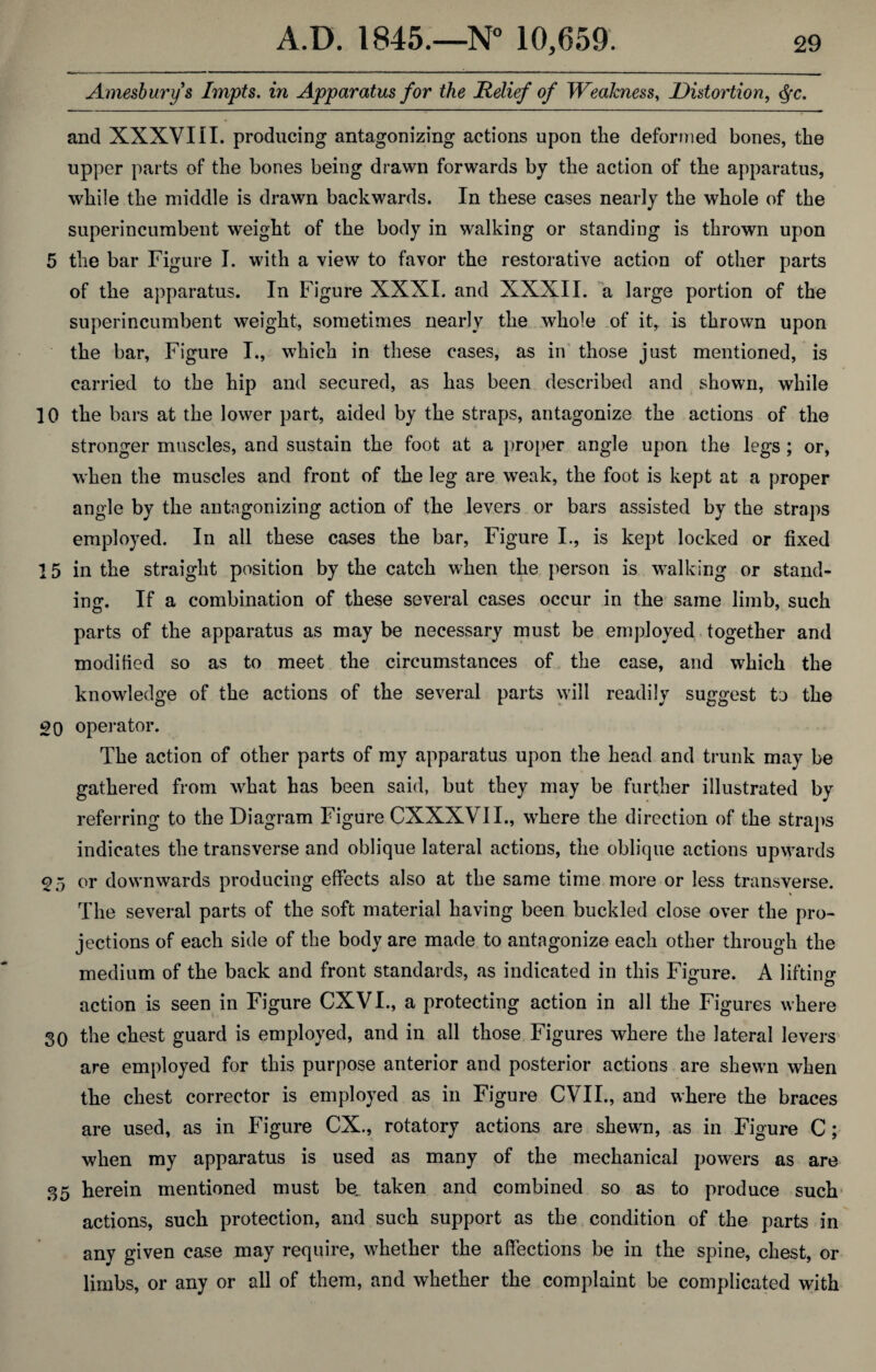 Amesburys Impts. in Apparatus for the Relief of Weakness, Distortion, <§c. and XXXVIII. producing antagonizing actions upon the deformed bones, the upper parts of the bones being drawn forwards by the action of the apparatus, while the middle is drawn backwards. In these cases nearly the whole of the superincumbent weight of the body in walking or standing is thrown upon 5 the bar Figure I. with a view to favor the restorative action of other parts of the apparatus. In Figure XXXI. and XXXII. a large portion of the superincumbent weight, sometimes nearly the whole of it, is thrown upon the bar, Figure I., which in these cases, as in those just mentioned, is carried to the hip and secured, as has been described and shown, while 10 the bars at the lower part, aided by the straps, antagonize the actions of the stronger muscles, and sustain the foot at a proper angle upon the legs ; or, when the muscles and front of the leg are weak, the foot is kept at a proper angle by the antagonizing action of the levers or bars assisted by the straps employed. In all these cases the bar, Figure I., is kept locked or fixed 15 in the straight position by the catch when the person is walking or stand¬ ing. If a combination of these several cases occur in the same limb, such parts of the apparatus as may be necessary must be employed together and modified so as to meet the circumstances of the case, and which the knowledge of the actions of the several parts will readily suggest to the op operator. The action of other parts of my apparatus upon the head and trunk may be gathered from what has been said, but they may be further illustrated by referring to the Diagram Figure CXXXVII., where the direction of the straps indicates the transverse and oblique lateral actions, the oblique actions upwards 05 or downwards producing effects also at the same time more or less transverse. The several parts of the soft material having been buckled close over the pro¬ jections of each side of the body are made to antagonize each other through the medium of the back and front standards, as indicated in this Figure. A lifting action is seen in Figure CXVI., a protecting action in all the Figures where 30 the chest guard is employed, and in all those Figures where the lateral levers are employed for this purpose anterior and posterior actions are shewn when the chest corrector is employed as in Figure CVII., and where the braces are used, as in Figure CX., rotatory actions are shewn, as in Figure C; when my apparatus is used as many of the mechanical powers as are 35 herein mentioned must be. taken and combined so as to produce such actions, such protection, and such support as the condition of the parts in any given case may require, whether the affections be in the spine, chest, or limbs, or any or all of them, and whether the complaint be complicated with