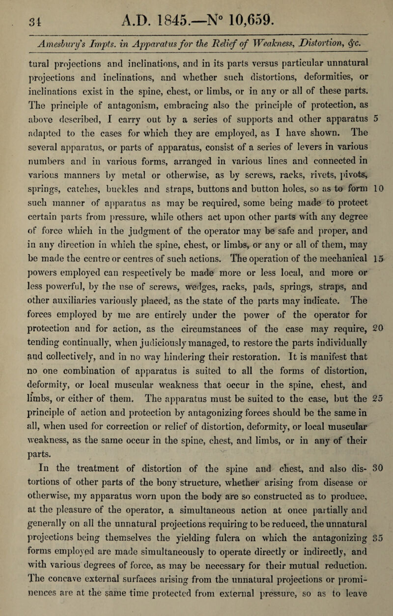 Ame&burys Impts. in Apparatus for the Relief of Weakness, Distortion, <SfC. tural projections and inclinations, and in its parts versus particular unnatural projections and inclinations, and whether such distortions, deformities, or inclinations exist in the spine, chest, or limbs, or in any or all of these parts. The principle of antagonism, embracing also the principle of protection, as above described, I carry out by a series of supports and other apparatus 5 adapted to the cases for which they are employed, as I have shown. The several apparatus, or parts of apparatus, consist of a series of levers in various numbers and in various forms, arranged in various lines and connected in various manners by metal or otherwise, as by screws, racks, rivets, pivots, springs, catches, buckles and straps, buttons and button holes, so as to form 10 such manner of apparatus as may be required, some being made to protect certain parts from pressure, while others act upon other parts with any degree of force which in the judgment of the operator may be safe and proper, and in any direction in which the spine, chest, or limbs, or any or all of them, may be made the centre or centres of such actions. The operation of the mechanical 15 powers employed can respectively be made more or less local, and more or less powerful, by the use of screws, wedges, racks, pads, springs, straps, and other auxiliaries variously placed, as the state of the parts may indicate. The forces employed by me are entirely under the power of the operator for protection and for action, as the circumstances of the case may require, 20 tending continually, when judiciously managed, to restore the parts individually and collectively, and in no way hindering their restoration. It is manifest that no one combination of apparatus is suited to all the forms of distortion, deformity, or local muscular weakness that occur in the spine, chest, and limbs, or either of them. The apparatus must be suited to the case, but the 25 principle of action and protection by antagonizing forces should be the same in all, when used for correction or relief of distortion, deformity, or local muscular weakness, as the same occur in the spine, chest, and limbs, or in any of their parts. In the treatment of distortion of the spine and chest, and also dis- 30 tortions of other parts of the bony structure, whether arising from disease or otherwise, my apparatus worn upon the body are so constructed as to produce, at the pleasure of the operator, a simultaneous action at once partially and generally on all the unnatural projections requiring to be reduced, the unnatural projections being themselves the yielding fulcra on which the antagonizing 35 forms employed are made simultaneously to operate directly or indirectly, and with various degrees of force, as may be necessary for their mutual reduction. The concave external surfaces arising from the unnatural projections or promi¬ nences are at the same time protected from external pressure, so as to leave