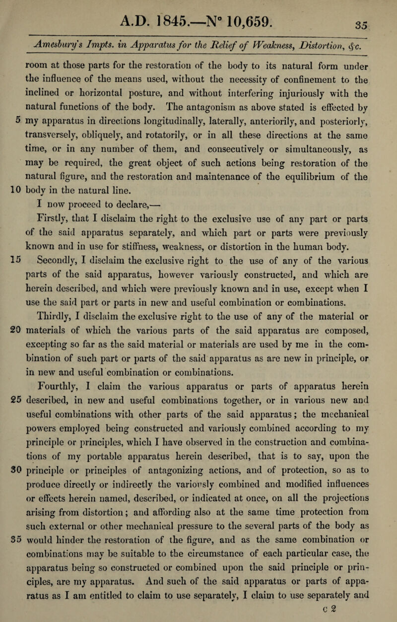 Ameshurys Impts. in Apparatus for the Relief of Weakness, Distortion, $c. room at those parts for the restoration of the body to its natural form under the influence of the means used, without the necessity of confinement to the inclined or horizontal posture, and without interfering injuriously with the natural functions of the body. The antagonism as above stated is effected by 5 my apparatus in directions longitudinally, laterally, anteriorily, and posteriorly, transversely, obliquely, and rotatorily, or in all these directions at the same time, or in any number of them, and consecutively or simultaneously, as may be required, the great object of such actions being restoration of the natural figure, and the restoration and maintenance of the equilibrium of the 10 body in the natural line. I now proceed to declare,— Firstly, that I disclaim the right to the exclusive use of any part or parts of the said apparatus separately, and which part or parts were previously knowm and in use for stiffness, weakness, or distortion in the human body. 15 Secondly, I disclaim the exclusive right to the use of any of the various parts of the said apparatus, however variously constructed, and which are herein described, and which were previously known and in use, except when I use the said part or parts in new and useful combination or combinations. Thirdly, I disclaim the exclusive right to the use of any of the material or 20 materials of which the various parts of the said apparatus are composed, excepting so far as the said material or materials are used by me in the com¬ bination of such part or parts of the said apparatus as are new in principle, or in new and useful combination or combinations. Fourthly, I claim the various apparatus or parts of apparatus herein 25 described, in new and useful combinations together, or in various new and useful combinations with other parts of the said apparatus; the mechanical powers employed being constructed and variously combined according to my principle or principles, which I have observed in the construction and combina¬ tions of my portable apparatus herein described, that is to say, upon the 30 principle or principles of antagonizing actions, and of protection, so as to produce directly or indirectly the variously combined and modified influences or effects herein named, described, or indicated at once, on all the projections arising from distortion; and affording also at the same time protection from such external or other mechanical pressure to the several parts of the body as 35 would hinder the restoration of the figure, and as the same combination or combinations may be suitable to the circumstance of each particular case, the apparatus being so constructed or combined upon the said principle or prin¬ ciples, are my apparatus. And such of the said apparatus or parts of appa¬ ratus as I am entitled to claim to use separately, I claim to use separately and c 2