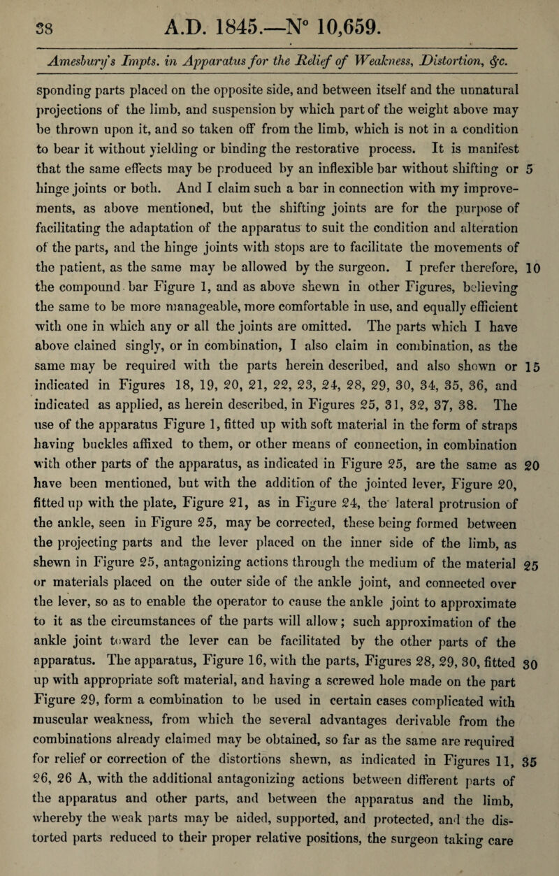 Amesbury's Impts. in Apparatus for the Relief of Weakness, Distortion, <§c. sponding parts placed on the opposite side, and between itself and the unnatural projections of the limb, and suspension by which part of the weight above may be thrown upon it, and so taken off from the limb, which is not in a condition to bear it without yielding or binding the restorative process. It is manifest that the same effects may be produced by an inflexible bar without shifting or 5 hinge joints or both. And I claim such a bar in connection with my improve¬ ments, as above mentioned, but the shifting joints are for the purpose of facilitating the adaptation of the apparatus to suit the condition and alteration of the parts, and the hinge joints with stops are to facilitate the movements of the patient, as the same may be allowed by the surgeon. I prefer therefore, 10 the compound-bar Figure 1, and as above shewn in other Figures, believing the same to be more manageable, more comfortable in use, and equally efficient with one in which any or all the joints are omitted. The parts which I have above clained singly, or in combination, I also claim in combination, as the same may be required with the parts herein described, and also shown or 15 indicated in Figures 18, 19, 20, 21, 22, 23, 24, 28, 29, 30, 34, 35, 36, and indicated as applied, as herein described, in Figures 25, 31, 32, 37, 38. The use of the apparatus Figure 1, fitted up with soft material in the form of straps having buckles affixed to them, or other means of connection, in combination with other parts of the apparatus, as indicated in Figure 25, are the same as 20 have been mentioned, but with the addition of the jointed lever, Figure 20, fitted up with the plate, Figure 21, as in Figure 24, the' lateral protrusion of the ankle, seen in Figure 25, may be corrected, these being formed between the projecting parts and the lever placed on the inner side of the limb, as shewn in Figure 25, antagonizing actions through the medium of the material 25 or materials placed on the outer side of the ankle joint, and connected over the lever, so as to enable the operator to cause the ankle joint to approximate to it as the circumstances of the parts will allow; such approximation of the ankle joint toward the lever can be facilitated by the other parts of the apparatus. The apparatus, Figure 16, with the parts, Figures 28, 29, 30, fitted 30 up with appropriate soft material, and having a screwed hole made on the part Figure 29, form a combination to be used in certain cases complicated with muscular weakness, from which the several advantages derivable from the combinations already claimed may be obtained, so far as the same are required for relief or correction of the distortions shewn, as indicated in Figures 11, 35 26, 26 A, with the additional antagonizing actions between different parts of the apparatus and other parts, and between the apparatus and the limb, whereby the weak parts may be aided, supported, and protected, and the dis¬ torted parts reduced to their proper relative positions, the surgeon taking care