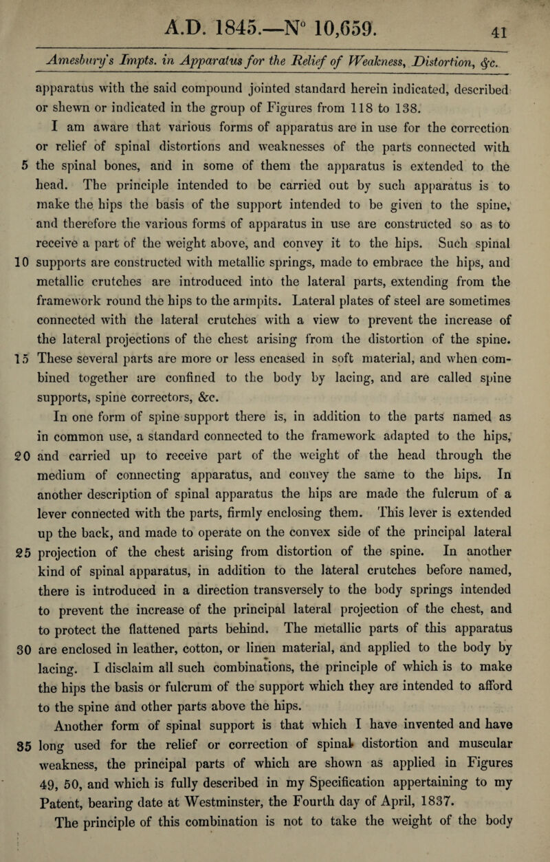 Amesburys Impts. in Apparatus for the Relief of Weakness, Distortion, §c. apparatus with the said compound jointed standard herein indicated, described or shewn or indicated in the group of Figures from 118 to 138. I am aware that various forms of apparatus are in use for the correction or relief of spinal distortions and weaknesses of the parts connected with 5 the spinal bones, and in some of them the apparatus is extended to the head. The principle intended to be carried out by such apparatus is to make the hips the basis of the support intended to be given to the spine, and therefore the various forms of apparatus in use are constructed so as to receive a part of the weight above, and convey it to the hips. Such spinal 10 supports are constructed with metallic springs, made to embrace the hips, and metallic crutches are introduced into the lateral parts, extending from the framework round the hips to the armpits. Lateral plates of steel are sometimes connected with the lateral crutches with a view to prevent the increase of the lateral projections of the chest arising from the distortion of the spine. 15 These several parts are more or less encased in soft material, and when com¬ bined together are confined to the body by lacing, and are called spine supports, spine correctors, &c. In one form of spine support there is, in addition to the parts named as in common use, a standard connected to the framework adapted to the hips, 20 and carried up to receive part of the weight of the head through the medium of connecting apparatus, and convey the same to the hips. In another description of spinal apparatus the hips are made the fulcrum of a lever connected with the parts, firmly enclosing them. This lever is extended up the back, and made to operate on the convex side of the principal lateral 25 projection of the chest arising from distortion of the spine. In another kind of spinal apparatus, in addition to the lateral crutches before named, there is introduced in a direction transversely to the body springs intended to prevent the increase of the principal lateral projection of the chest, and to protect the flattened parts behind. The metallic parts of this apparatus 30 are enclosed in leather, cotton, or linen material, and applied to the body by ♦ lacing. I disclaim all such combinations, the principle of which is to make the hips the basis or fulcrum of the support which they are intended to afford to the spine and other parts above the hips. Another form of spinal support is that which I have invented and have 35 long used for the relief or correction of spinal distortion and muscular weakness, the principal parts of which are shown as applied in Figures 49, 50, and which is fully described in my Specification appertaining to my Patent, bearing date at Westminster, the Fourth day of April, 1837. The principle of this combination is not to take the weight of the body