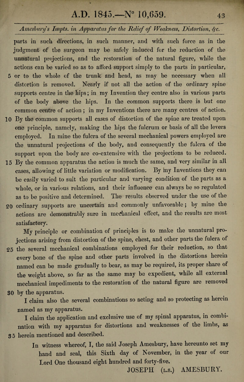 Amesbury s Impts. in Apparatus for the Relief of Weakness, Distortion, parts in such directions, in such manner, and with such force as in the judgment of the surgeon may be safely induced for the reduction of the unnatural projections, and the restoration of the natural figure, while the actions can be varied so as to afford support simply to the parts in particular, 5 or to the whole of the trunk and head, as may be necessary when all distortion is removed. Nearly if not all the action of the ordinary spine supports centre in the hips; in my Invention they centre also in various parts of the body above the hips. In the common supports there is but one common centre of action ; in my Inventions there are many centres of action. 10 By the common supports all cases of distortion of the spine are treated upon one principle, namely, making the hips the fulcrum or basis of all the levers employed. In mine the fulcra of the several mechanical powers employed are the unnatural projections of the body, and consequently the fulcra of the support upon the body are co-extensive with the projections to be reduced. 15 By the common apparatus the action is much the same, and very similar in all cases, allowing of little variation or modification. By iny Inventions they can be easily varied to suit the particular and varying condition of the parts as a whole, or in various relations, and their influence can always be so regulated as to be positive and determined. The results observed under the use of the 20 ordinary supports are uncertain and commonly unfavorable; by mine the actions are demonstrably sure in mechanical effect, and the results are most satisfactory. My principle or combination of principles is to make the unnatural pro¬ jections arising from distortion of the spine, chest, and other parts the fulcra of 25 the several mechanical combinations employed for their reduction, so that every bone of the spine and other parts involved in the distortions herein named can be made gradually to bear, as may be required, its proper share of the weight above, so far as the same may be expedient, while ail external mechanical impediments to the restoration of the natural figure are removed 30 by the apparatus. I claim also the several combinations so acting and so protecting as herein named as my apparatus. I claim the application and exclusive use of my spinal apparatus, in combi¬ nation with my apparatus for distortions and weaknesses of the limbs, as 3 5 herein mentioned and described. In witness whereof, I, the said Joseph Amesbury, have hereunto set my hand and seal, this Sixth day of November, in the year of our Lord One thousand eight hundred and forty-five. JOSEPH (l.s.) AMESBURY.