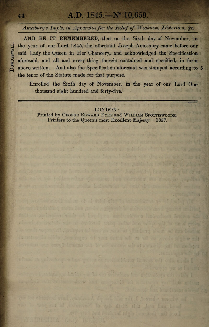 Dowdeswell. 1 If- ..■TV'S*? «r - • •• • ■ - c ••••' '•'< 5:,S ; M Impts. in Apparatus for the Relief of Weakness, Distortion, $c. AND BE IT REMEMBERED, that on the Sixth day of November, in the year of our Lord 1845, the aforesaid Joseph Amesbury came before our said Lady the Queen in Her Chancery, and acknowledged the Specification aforesaid, and all and every thing therein contained and specified, in form above written. And also the Specification aforesaid was stamped according to 5 the tenor of the Statute made for that purpose. Enrolled the Sixth day of November, in the year of our Lord One thousand eight hundred and forty-five. LONDON: Printed by George Edward Eyre and William Spottiswoode, Printers to the Queen's most Excellent Majesty. 1857.