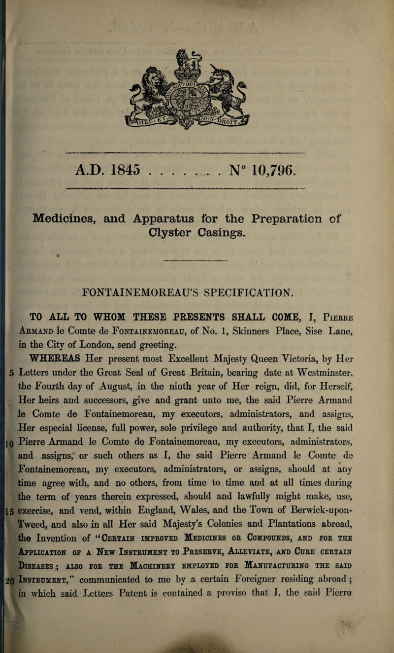 Medicines, and Apparatus for the Preparation of Clyster Casings. FONTAINEMOREAU’S SPECIFICATION. TO ALL TO WHOM THESE PRESENTS SHALL COME, I, Pierre Armand le Comte de Fontainemoreau, of No. 1, Skinners Place, Sise Lane, in the City of London, send greeting. WHEREAS Her present most Excellent Majesty Queen Victoria, by Her 5 Letters under the Great Seal of Great Britain, bearing date at Westminster, the Fourth day of August, in the ninth year of Her reign, did, for Herself, Her heirs and successors, give and grant unto me, the said Pierre Armand le Comte de Fontainemoreau, my executors, administrators, and assigns, Her especial license, full power, sole privilege and authority, that I, the said 10 Pierre Armand le Comte de Fontainemoreau, my executors, administrators, and assigns; or such others as I, the said Pierre Armand le Comte de Fontainemoreau, my executors, administrators, or assigns, should at any time agree with, and no others, from time to time and at all times during the term of years therein expressed, should and lawfully might make, use, 15 exercise, and vend, within England, Wales, and the Town of Berwick-upon- Tweed, and also in all Her said Majesty’s Colonies and Plantations abroad, the Invention of “Certain improved Medicines or Compounds, and for the Application of a New Instrument to Preserve, Alleviate, and Cure certain Diseases ; also for the Machinery employed for Manufacturing the said 20 Instrument,” communicated to me by a certain Foreigner residing abroad; in which said Letters Patent is contained a proviso that I, the said Pierre