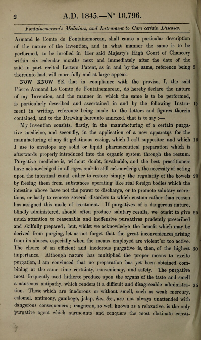 Fontainemoreaus Medicines, and Instrument to Cure certain Diseases. Armand le Comte de Fontainemoreau, shall cause a particular description of the nature of the Invention, and in what manner the same is to be performed, to be inrolled in Her said Majesty’s High Court of Chancery within six calendar months next and immediately after the date of the said in part recited Letters Patent, as in and by the same, reference being 5 thereunto had, will more fully and at large appear. HOW KNOW YE, that in compliance with the proviso, I, the said Pierre Armand Le Comte de Fontainemoreau, do hereby declare the nature of my Invention, and the manner in which the same is to be performed, is particularly described and ascertained in and by the following Instru- 10 ment in writing, reference being made to the letters and figures therein contained, and to the Drawing hereunto annexed, that is to say :— My Invention consists, firstly, in the manufacturing of a certain purga¬ tive medicine, and secondly, in the application of a new apparatus for the manufacturing of any fit gelatinous casing, which I call suppositor and which 15 I use to envelope any solid or liquid pharmaceutical preparation which is afterwards properly introduced into the organic system through the rectum. Purgative medicine is, without doubt, invaluable, and the best practitioners have acknowledged in all ages, and do still acknowledge, the necessity of acting upon the intestinal canal either to restore simply the regularity of the bowels 20 by freeing them from substances operating like real foreign bodies which the intestine above have not the power to discharge, or to promote salutary secre¬ tions, or lastly to remove several disorders to which custom rather than reason has assigned this mode of treatment. If purgatives of a dangerous nature, blindly administered, should often produce salutary results, we ought to give 25 much attention to reasonable and inoffensive purgatives prudently prescribed and skilfully prepared; but, whilst we acknowledge the benefit which may be derived from purging, let us not forget that the great inconveniences arising from its abuses, especially when the means employed are violent’or too active. The choice of an efficient and inodorous purgative is, then, of the highest 80 importance. Although nature has multiplied the proper means to excite purgation, I am convinced that no preparation has yet been obtained com¬ bining at the same time certainty, conveniency, and safety. The purgative most frequently used hitherto produce upon the organs of the taste and smell a nauseous antipathy, which renders it a difficult and disagreeable administra- 35 tion. Those which are inodorous or without smell, such as weak mercury, calomel, antimony, gamboge, jalap, &c., &c., are not always unattended with dangerous consequences; magnesia, so well known as a relaxative, is the only purgative agent which surmounts and conquers the most obstinate consti- < tel ;