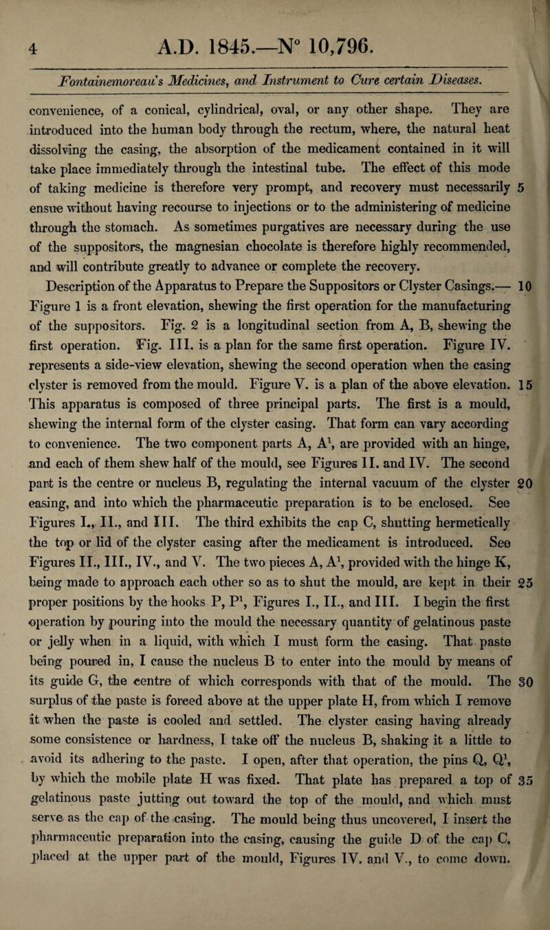 . ..- - . ..-- ■■■ ■ .-- --- -- Fontainemoreau s Medicines, and Instrument to Cure certain Diseases. convenience, of a conical, cylindrical, oval, or any other shape. They are introduced into the human body through the rectum, where, the natural heat I dissolving the casing, the absorption of the medicament contained in it will take place immediately through the intestinal tube. The effect of this mode of taking medicine is therefore very prompt, and recovery must necessarily 5 ensue without having recourse to injections or to the administering of medicine through the stomach. As sometimes purgatives are necessary during the use of the suppositors, the magnesian chocolate is therefore highly recommended, and will contribute greatly to advance or complete the recovery. Description of the Apparatus to Prepare the Suppositors or Clyster Casings.— 10 Figure 1 is a front elevation, shewing the first operation for the manufacturing of the suppositors. Fig. 2 is a longitudinal section from A, B, shewing the first operation. Fig. III. is a plan for the same first operation. Figure IV. represents a side-view elevation, shewing the second operation when the casing clyster is removed from the mould. Figure V. is a plan of the above elevation. 15 This apparatus is composed of three principal parts. The first is a mould, shewing the internal form of the clyster casing. That form can vary according to convenience. The two component parts A, A1, are provided with an hinge, and each of them shew half of the mould, see Figures II. and IV. The second part is the centre or nucleus B, regulating the internal vacuum of the clyster 20 casing, and into which the pharmaceutic preparation is to be enclosed. See Figures L, II., and III. The third exhibits the cap C, shutting hermetically the top or lid of the clyster casing after the medicament is introduced. See Figures II., III., IV., and V. The two pieces A, A1, provided with the hinge K, being made to approach each other so as to shut the mould, are kept in their 25 proper positions by the hooks P, P1, Figures I., II., and III. I begin the first operation by pouring into the mould the necessary quantity of gelatinous paste or jelly when in a liquid, with which I must form the casing. That paste being poured in, I cause the nucleus B to enter into the mould by means of its guide G, the centre of which corresponds with that of the mould. The 30 surplus of the paste is forced above at the upper plate H, from which I remove at when the paste is cooled and settled. The clyster casing having already some consistence or hardness, I take off the nucleus B, shaking it a little to avoid its adhering to the paste. I open, after that operation, the pins Q, Q1, by which the mobile plate H was fixed. That plate has prepared a top of 35 gelatinous paste jutting out toward the top of the mould, and which must serve as the cap of the casing. The mould being thus uncovered, I insert the pharmaceutic preparation into the casing, causing the guide D of the cap C, placed at the upper part of the mould, Figures IV. and V., to come down.