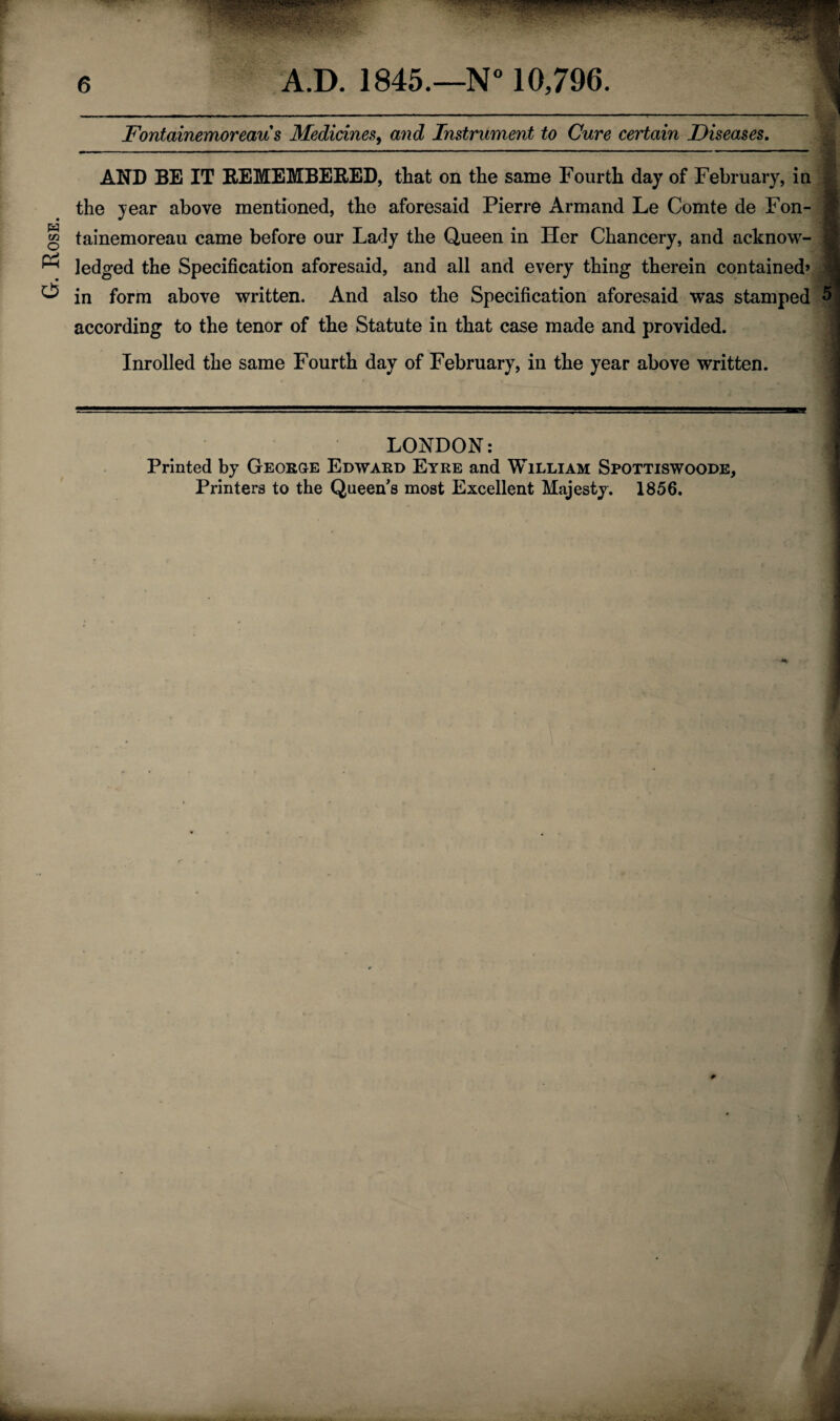 G-. Rose. Fontainemoreau s Medicines, and Instrument to Cure certain Diseases. AND BE IT REMEMBERED, that on the same Fourth day of February, in J: the year above mentioned, the aforesaid Pierre Armand Le Comte de Fon¬ tainemoreau came before our Lady the Queen in Her Chancery, and acknow¬ ledged the Specification aforesaid, and all and every thing therein contained’ in form above written. And also the Specification aforesaid was stamped according to the tenor of the Statute in that case made and provided. Inrolled the same Fourth day of February, in the year above written. 9 LONDON: Printed by George Edward Eyre and William Spottiswoode, Printers to the Queen's most Excellent Majesty. 1856.