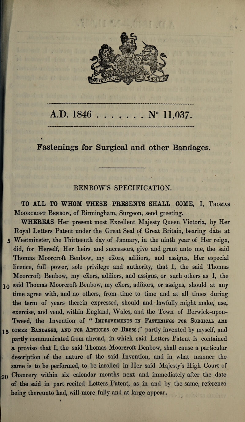 A.D. 1846 N° 11,037. Fastenings for Surgical and other Bandages. BENBOW’S SPECIFICATION. TO ALL TO WHOM THESE PRESENTS SHALL COME, I, Thomas Moorcroft Benbow, of Birmingham, Surgeon, send greeting. WHEREAS Her present most Excellent Majesty Queen Victoria, by Her Royal Letters Patent under the Great Seal of Great Britain, bearing date at Westminster, the Thirteenth day of January, in the ninth year of Her reign, did, for Herself, Her heirs and successors, give and grant unto me, the said Thomas Moorcroft Benbow, my exors, admors, and assigns, Her especial licence, full power, sole privilege and authority, that I, the said Thomas Moorcroft Benbow, my exors, admors, and assigns, or such others as I, the 20 said Thomas Moorcroft Benbow, my exors, admors, or assigns, should at any time agree with, and no others, from time to time and at all times during the term of years therein expressed, should and lawfully might make, use, exercise, and vend, within England, Wales, and the Town of Berwick-upon- Tweed, the Invention of “ Improvements in Fastenings for Surgical and 2 5 other Bandages, and for Articles of Dress partly invented by myself, and partly communicated from abroad, in which said Letters Patent is contained a proviso that I, the said Thomas Moorcroft Benbow, shall cause a particular description of the nature of the said Invention, and in what manner the same is to be performed, to be inrolled in Her said Majesty’s High Court of 2Q Chancery within six calendar months next and immediately after the date of the said in part recited Letters Patent, as in and by the same, reference being thereunto had, will more fully and at large appear. i!: t