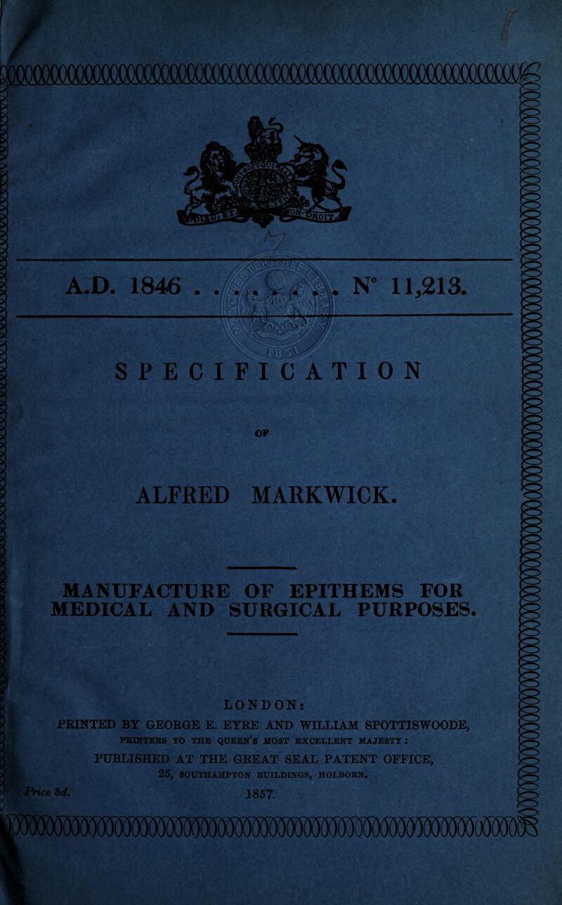 A.D. 1846 . Jm. . N 11,213. SPECIFICATION OF ALFRED MARKWICK. MANUFACTURE OF EPITHEMS FOR MEDICAL AND SURGICAL PURPOSES. LONDON: PRINTED BY GEORGE E. EYRE AND WILLIAM SPOTTISWOODE, PRINTERS TO THE QUEEN’S MOST EXCELLENT MAJESTY: PUBLISHED AT THE GREAT SEAL PATENT OFFICE, 25, SOUTHAMPTON BUILDINGS, HOLBORN. 1857.