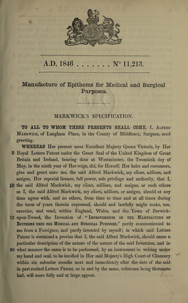 Manufacture of Epithems for Medical and Surgical Purposes. MARKWICK’S SPECIFICATION. TO ALL TO WHOM THESE PRESENTS SHALL COME, I, Alfred Markwick, of Langliam Place, in the County of Middlesex, Surgeon, send greeting. WHEREAS Her present most Excellent Majesty Queen Victoria, by Her 5 Royal Letters Patent under the Great Seal of the United Kingdom of Great Britain and Ireland, bearing date at Westminster, the Twentieth day of May, in the ninth year of Her reign, did, for Herself, Her heirs and successors, give and grant unto me, the said Alfred Markwick, my exors, adhiors, and assigns, Her especial licence, full power, sole privilege and authority, that I, 10 the said Alfred Markwick, my exors, admors, and assigns, or such others as I, the said Alfred Markwick, my exors, admors, or assigns, should at any time agree with, and no others, from time to time and at all times during the term of years therein expressed, should and lawfully might make, use, exercise, and vend, within England, Wales, and the Town of Berwick- 15 upon-Tweed, the Invention of “ Improvements in the Manufacture op Epithems used for Medical and Surgical Purposes,” partly communicated to me from a Foreigner, and partly invented by myself; in which said Letters Patent is contained a proviso that I, the said Alfred Markwick, should cause a particular description of the nature of the nature of the said Invention, and in 20 what manner the same is to be performed, by an instrument in writing under my hand and seal, to be inrolled in Her said Majesty’s High Court of Chancery within six calendar months next and immediately after the date of the said in part recited Letters Patent, as in and by the same, reference being thereunto had, will more fully and at large appear.