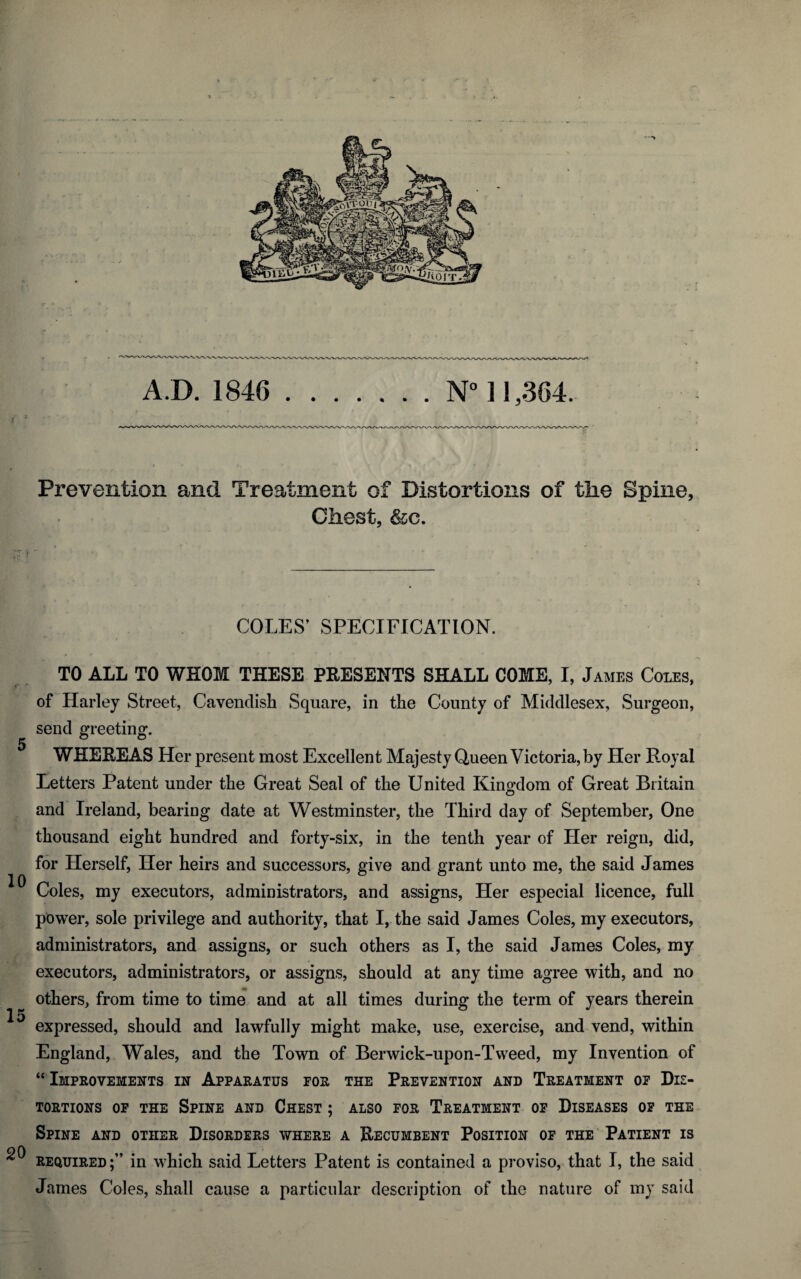 • -“V AD. 1846 .N° 11,364. Prevention and Treatment of Distortions of the Spine, Chest, &c. COLES’ SPECIFICATION. 5 10 20 TO ALL TO WHOM THESE PRESENTS SHALL COME, I, James Coles, of Harley Street, Cavendish Square, in the County of Middlesex, Surgeon, send greeting. WHEREAS Her present most Excellent Majesty Queen Victoria, by Her Royal Letters Patent under the Great Seal of the United Kingdom of Great Britain and Ireland, bearing date at Westminster, the Third day of September, One thousand eight hundred and forty-six, in the tenth year of Her reign, did, for Herself, Her heirs and successors, give and grant unto me, the said James Coles, my executors, administrators, and assigns, Her especial licence, full power, sole privilege and authority, that I, the said James Coles, my executors, administrators, and assigns, or such others as I, the said James Coles, my executors, administrators, or assigns, should at any time agree with, and no others, from time to time and at all times during the term of years therein expressed, should and lawfully might make, use, exercise, and vend, within England, Wales, and the Town of Berwick-upon-Tweed, my Invention of “ Improvements in Apparatus for the Prevention and Treatment of Dis¬ tortions of the Spine and Chest ; also for Treatment of Diseases of the Spine and other Disorders where a Recumbent Position of the Patient is required in which said Letters Patent is contained a proviso, that I, the said James Coles, shall cause a particular description of the nature of my said
