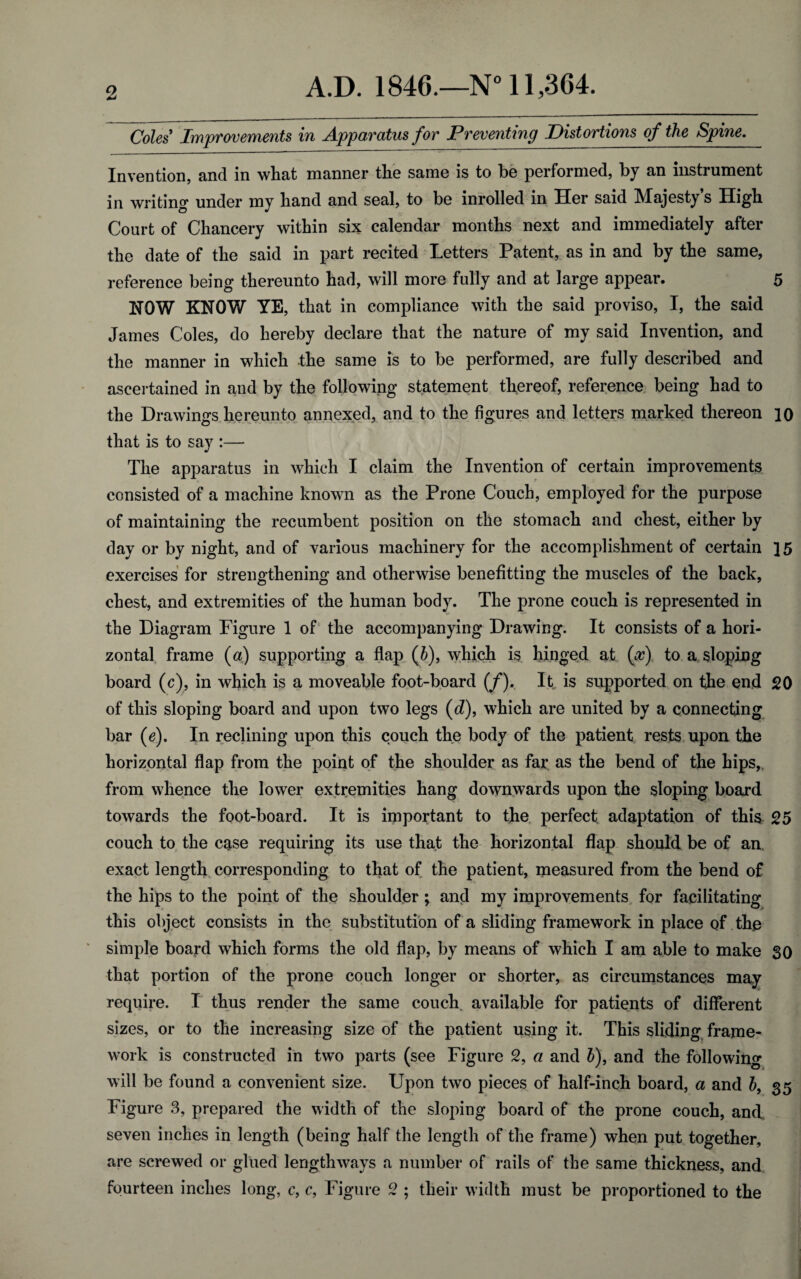 Coles' Improvements in Apparatus for Preventing Pistortio7is of the Spine. Invention, and in what manner the same is to be performed, by an instrument in writing under my hand and seal, to be inrolled in Her said Majesty’s High Court of Chancery within six calendar months next and immediately after the date of the said in part recited Letters Patent, as in and by the same, reference being thereunto had, will more fully and at large appear. 5 HOW KNOW YE, that in compliance with the said proviso, I, the said James Coles, do hereby declare that the nature of my said Invention, and the manner in which the same is to be performed, are fully described and ascertained in and by the following statement thereof, reference being had to the Drawings hereunto annexed, and to the figures and letters marked thereon 10 that is to say :— The apparatus in which I claim the Invention of certain improvements consisted of a machine known as the Prone Couch, employed for the purpose of maintaining the recumbent position on the stomach and chest, either by day or by night, and of various machinery for the accomplishment of certain ]5 exercises for strengthening and otherwise benefitting the muscles of the back, chest, and extremities of the human body. The prone couch is represented in the Diagram Figure 1 of the accompanying Drawing. It consists of a hori¬ zontal frame (a) supporting a flap (b), which is hinged at (x) to a sloping board (c), in which is a moveable foot-board (/). It is supported on the end 20 of this sloping board and upon two legs (d), which are united by a connecting bar (e). In reclining upon this couch the body of the patient rests upon the horizontal flap from the point of the shoulder as far as the bend of the hips, from whence the lower extremities hang downwards upon the sloping board towards the foot-board. It is important to the perfect adaptation of this 25 couch to the case requiring its use that the horizontal flap should be of an. exact length corresponding to that of the patient, measured from the bend of the hips to the point of the shoulder; and my improvements for facilitating this object consists in the substitution of a sliding framework in place of the simple board which forms the old flap, by means of which I am able to make 30 that portion of the prone couch longer or shorter, as circumstances may require. I thus render the same couch available for patients of different sizes, or to the increasing size of the patient using it. This sliding frame¬ work is constructed in two parts (see Figure 2, a and b), and the following will be found a convenient size. Upon two pieces of half-inch board, a and b, 35 Figure 3, prepared the width of the sloping board of the prone couch, and seven inches in length (being half the length of the frame) when put together, are screwed or glued lengthways a number of rails of the same thickness, and fourteen inches long, c, c, Figure 2 ; their width must be proportioned to the