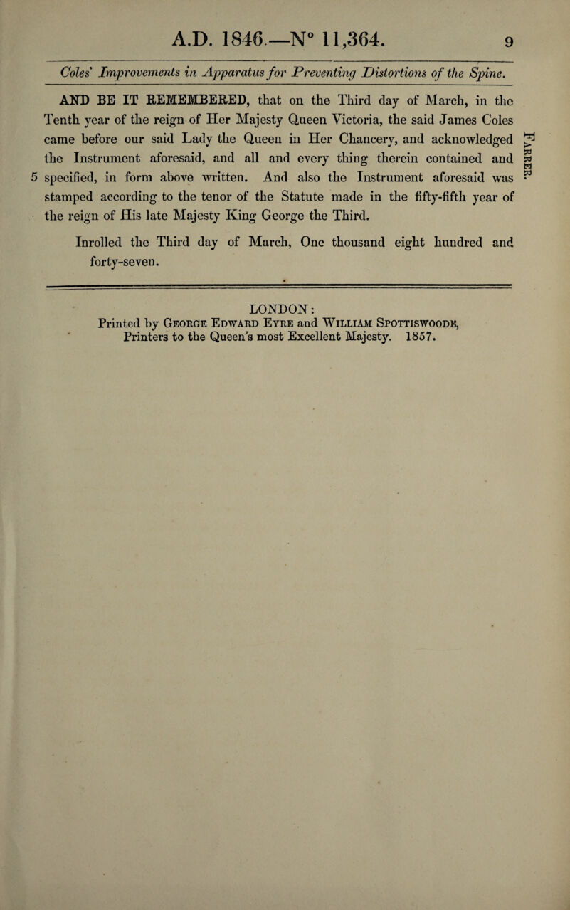 Coles Improvements in Apparatus for Preventing Distortions of the Spine. AND BE IT REMEMBERED, that on the Third day of March, in the Tenth year of the reign of Her Majesty Queen Victoria, the said James Coles came before our said Lady the Queen in Her Chancery, and acknowledged the Instrument aforesaid, and all and every thing therein contained and 5 specified, in form above written. And also the Instrument aforesaid was stamped according to the tenor of the Statute made in the fifty-fifth year of the reign of His late Majesty King George the Third. Inrolled the Third day of March, One thousand eight hundred and forty-seven. LONDON: Printed by George Edward Eyre and William Spottiswoode, Printers to the Queen's most Excellent Majesty. 1857. Farrer.