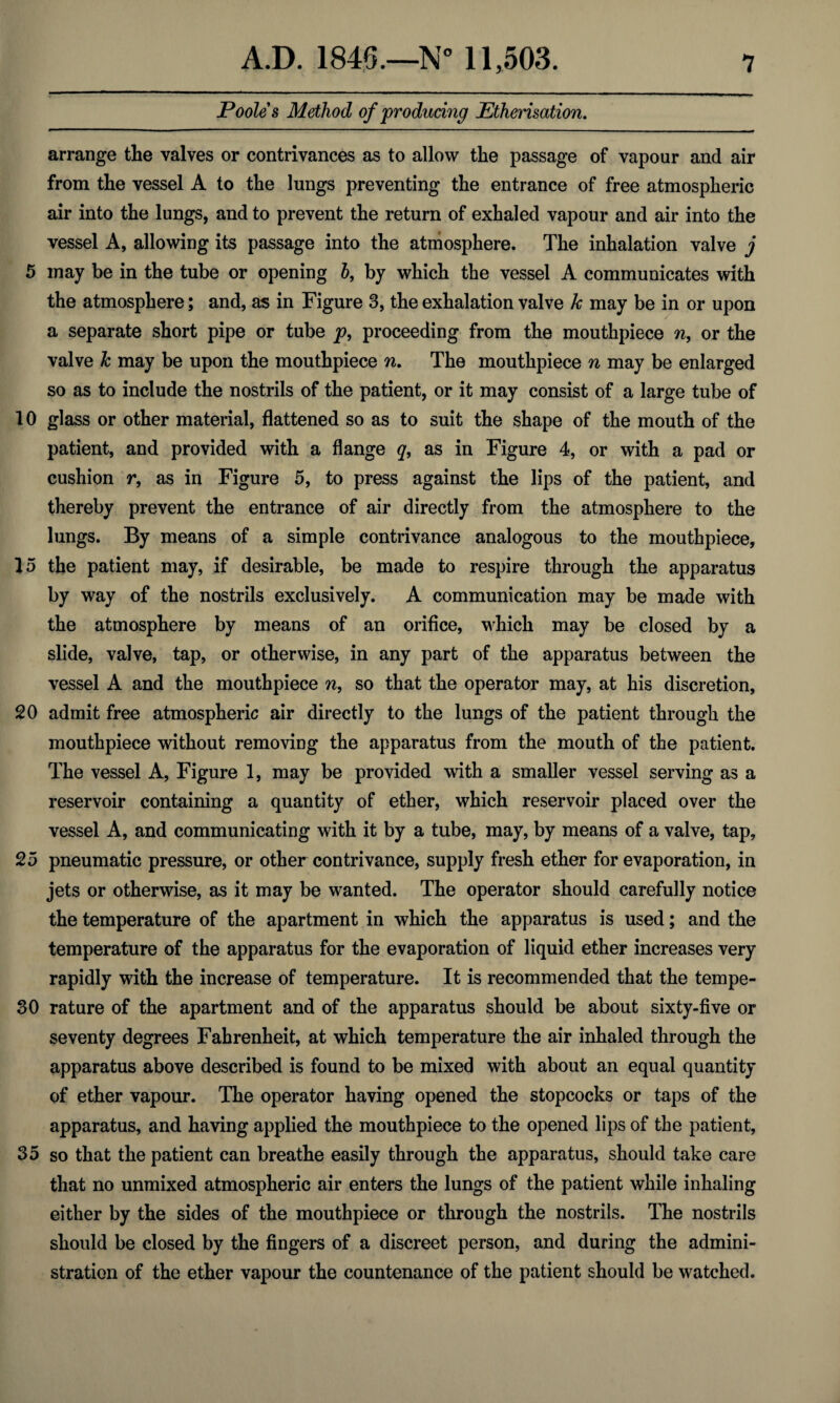 Poole s Method of producing Etherisation. arrange tlae valves or contrivances as to allow the passage of vapour and air from the vessel A to the lungs preventing the entrance of free atmospheric air into the lungs, and to prevent the return of exhaled vapour and air into the vessel A, allowing its passage into the atmosphere. The inhalation valve j 5 may be in the tube or opening b, by which the vessel A communicates with the atmosphere; and, as in Figure 3, the exhalation valve k may be in or upon a separate short pipe or tube p, proceeding from the mouthpiece n, or the valve k may be upon the mouthpiece n. The mouthpiece n may be enlarged so as to include the nostrils of the patient, or it may consist of a large tube of 10 glass or other material, flattened so as to suit the shape of the mouth of the patient, and provided with a flange q, as in Figure 4, or with a pad or cushion r, as in Figure 5, to press against the lips of the patient, and thereby prevent the entrance of air directly from the atmosphere to the lungs. By means of a simple contrivance analogous to the mouthpiece, 15 the patient may, if desirable, be made to respire through the apparatus by way of the nostrils exclusively. A communication may be made with the atmosphere by means of an orifice, which may be closed by a slide, valve, tap, or otherwise, in any part of the apparatus between the vessel A and the mouthpiece n, so that the operator may, at his discretion, 20 admit free atmospheric air directly to the lungs of the patient through the mouthpiece without removing the apparatus from the mouth of the patient. The vessel A, Figure 1, may be provided with a smaller vessel serving as a reservoir containing a quantity of ether, which reservoir placed over the vessel A, and communicating with it by a tube, may, by means of a valve, tap, 25 pneumatic pressure, or other contrivance, supply fresh ether for evaporation, in jets or otherwise, as it may be wanted. The operator should carefully notice the temperature of the apartment in which the apparatus is used; and the temperature of the apparatus for the evaporation of liquid ether increases very rapidly with the increase of temperature. It is recommended that the tempe- 30 rature of the apartment and of the apparatus should be about sixty-five or seventy degrees Fahrenheit, at which temperature the air inhaled through the apparatus above described is found to be mixed with about an equal quantity of ether vapour. The operator having opened the stopcocks or taps of the apparatus, and having applied the mouthpiece to the opened lips of the patient, 35 so that the patient can breathe easily through the apparatus, should take care that no unmixed atmospheric air enters the lungs of the patient while inhaling either by the sides of the mouthpiece or through the nostrils. The nostrils should be closed by the fingers of a discreet person, and during the admini¬ stration of the ether vapour the countenance of the patient should be watched.