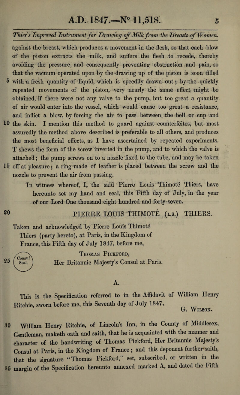 Thiers Improved Instrument for Drawing off Milk from the Breasts of Women. against the breast, which produces a movement in the flesh, so that each blow of the piston extracts the milk, and suffers the flesh to recede, thereby avoiding the pressure, and consequently preventing obstruction .and pain, so that the vacuum operated upon by the drawing up of the piston is soon filled 5 with a fresh quantity of liquid, which is speedily drawn out; by the quickly repeated movements of the piston, very nearly the same effect might be obtained, if there were not any valve to the pump, but too great a quantity of air would enter into the vessel, which would cause too great a resistance, and inflict a blow, by forcing the air to pass between the bell or cup and 10 the skin. I mention this method to guard against counterfeites, but most assuredly the method above described is preferable to all others, and produces the most beneficial effects, as I have ascertained by repeated experiments. T shews the form of the screw inverted in the pump, and to which the valve is attached; the pump screws on to a nozzle fixed to the tube, and may be taken 15 off at pleasure; a ring made of leather is placed between the screw and the nozzle to prevent the air from passing. In witness whereof, I, tbe said Pierre Louis Thimote Thiers, have hereunto set my hand and seal, this Fifth day of July, in the year of our Lord One thousand eight hundred and forty-seven. 20 PIERRE LOUIS THIMOTE (l.s.) THIERS. Taken and acknowledged by Pierre Louis Thimote Thiers (party hereto), at Paris, in the Kingdom of France, this Fifth day of July 1847, before me, Thomas Pickford, Her Britannic Majesty’s Consul at Paris. This is the Specification referred to in the Affidavit of William Henry Ritchie, sworn before me, this Seventh day of July 1847, G. Wilson. 30 William Henry Ritchie, of Lincoln’s Inn, in the County of Middlesex, Gentleman, maketh oath and saith, that he is acquainted with the manner and character of the handwriting of Thomas Pickford, Her Britannic Majesty s Consul at Paris, in the Kingdom of France; and this deponent further'saith, that the signature “Thomas Pickford,” set, subscribed, or written in the 35 margin of the Specification hereunto annexed marked A, and dated the Fifth