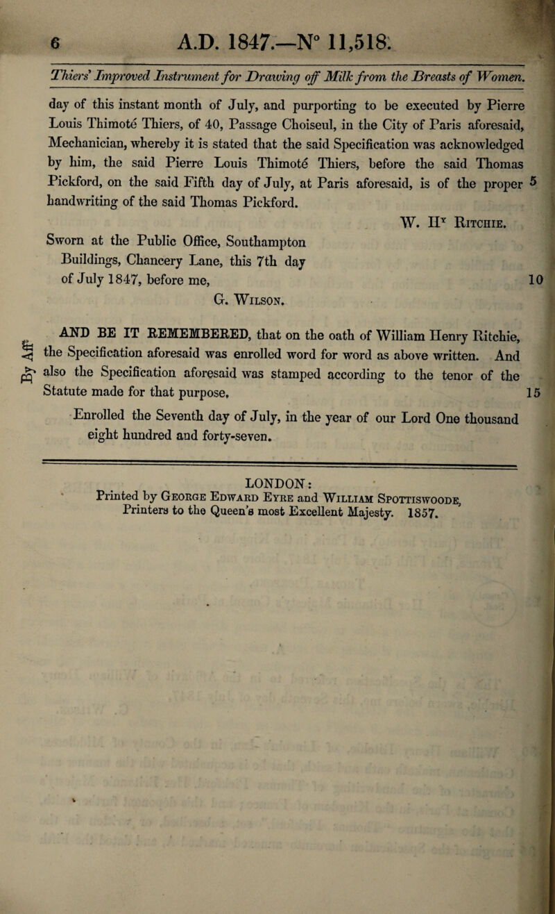 By AfP Thiers Improved Instrument for Drawing off Milk from the Dreasts of Women. day of this instant month of July, and purporting to be executed by Pierre Louis Thimote Thiers, of 40, Passage Choiseul, in the City of Paris aforesaid, Mechanician, whereby it is stated that the said Specification was acknowledged by him, the said Pierre Louis Thimote Thiers, before the said Thomas Pickford, on the said Fifth day of July, at Paris aforesaid, is of the proper 5 handwriting of the said Thomas Pickford. W. HT Ritchie. Sworn at the Public Office, Southampton Buildings, Chancery Lane, this 7th day of July 1847, before me, 10 G. Wilson. AND BE IT REMEMBERED, that on the oath of William Henry Ritchie, the Specification aforesaid was enrolled word for word as above written. And also the Specification aforesaid was stamped according to the tenor of the Statute made for that purpose, 15 Enrolled the Seventh day of July, in the year of our Lord One thousand eight hundred and forty-seven. LONDON: Printed by George Edward Eyre and William Spottiswoode, Printers to the Queens most Excellent Majesty. 1857.