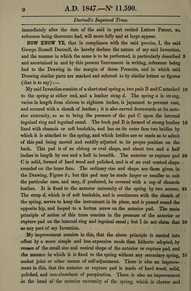 DartnelVs Improved Truss. immediately after the date of the said in part recited Letters Patent, as, reference being thereunto had, will more fully and at large appear. NOW KNOW YE, that in compliance with the said proviso, I, the said George Russell Dartnell, do hereby declare the nature of my said Invention, and the manner in which the same is to be performed, is particularly described 5 and ascertained in and by this present Instrument in writing, reference being had to the Drawing in the margin of these Presents, and in which said Drawing similar parts are marked and referred to by similar letters or figures (that is to say) :— My said Invention consists of a short steel spring a, two pads B and C attached 10 to the spring at either end, and a leather strap d. The spring a is strong, varies in length from sixteen to eighteen inches, is japanned to prevent rust, and covered with a sheath of leather; it is also curved downwards at its ante¬ rior extremity, so as to bring the pressure of the pad C upon the internal inguinal ring and inguinal canal. The back pad B is formed of strong leather 15 lined with chamois or soft buckskin, and has on its outer face two bridles by which it is attached to the spring, and which bridles are so made as to admit of this pad being moved and reddily adjusted to its proper position on the back. This pad is of an oblong or oval shape, and about two and a half inches in length by one and a half in breadth. The anterior or rupture pad 20 C is solid, formed of hard wood and polished, and is of an oval conical shape rounded on the inner face. The ordinary size and shape are those given in the Drawing, Pigure 3 ; but this pad may be made larger or smaller to suit the particular case, and may, if preferred, be covered with a cap of chamois leather. It is fixed to the anterior extremity of the spring by two screws. 25 The strap df which is of soft buckskin, and is continuous with the sheath of the spring, serves to keep the instrument in its place, and is passed round the opposite hip, and looped to a button screw on the anterior pad. The main principle of action of this truss consists in the pressure of the anterior or rupture pad on the internal ring and inguinal canal; but I do not claim that 30 as any part of my Invention. < My improvement consists in this, that the above principle is carried into • effect by a more simple and less expensive mode than hitherto adopted, by reason of the small size and conical shape of the anterior or rupture pad, and the manner in which it is fixed to the spring without any secondary spring, 35 socket joint or other means of self-adjustment. There is also an improve¬ ment in this, that the anterior or rupture pad is made of hard wood, solid, polished, and non-absorbent of perspiration. There is also an improvement in the bend of the anterior extremity of the spring, which is shorter and