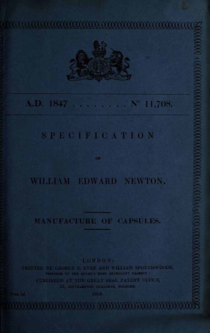 A.D. 1847 N° 11,708. SPECIFICATION OF WILLIAM EDWARD NEWTON. MANUFACTURE OF CAPSULES. LONDON: FEINTED BY GEORGE E. EYRE AND WILLIAM SFOTTISVVOODE, PRINTERS TO THE QUEEN’S MOST EXCELLENT MAJESTY : PUBLISHED AT THE GREAT SEAL PATENT OFFICE, 25, SOUTHAMPTON BUILDINGS, HOLBOEN.
