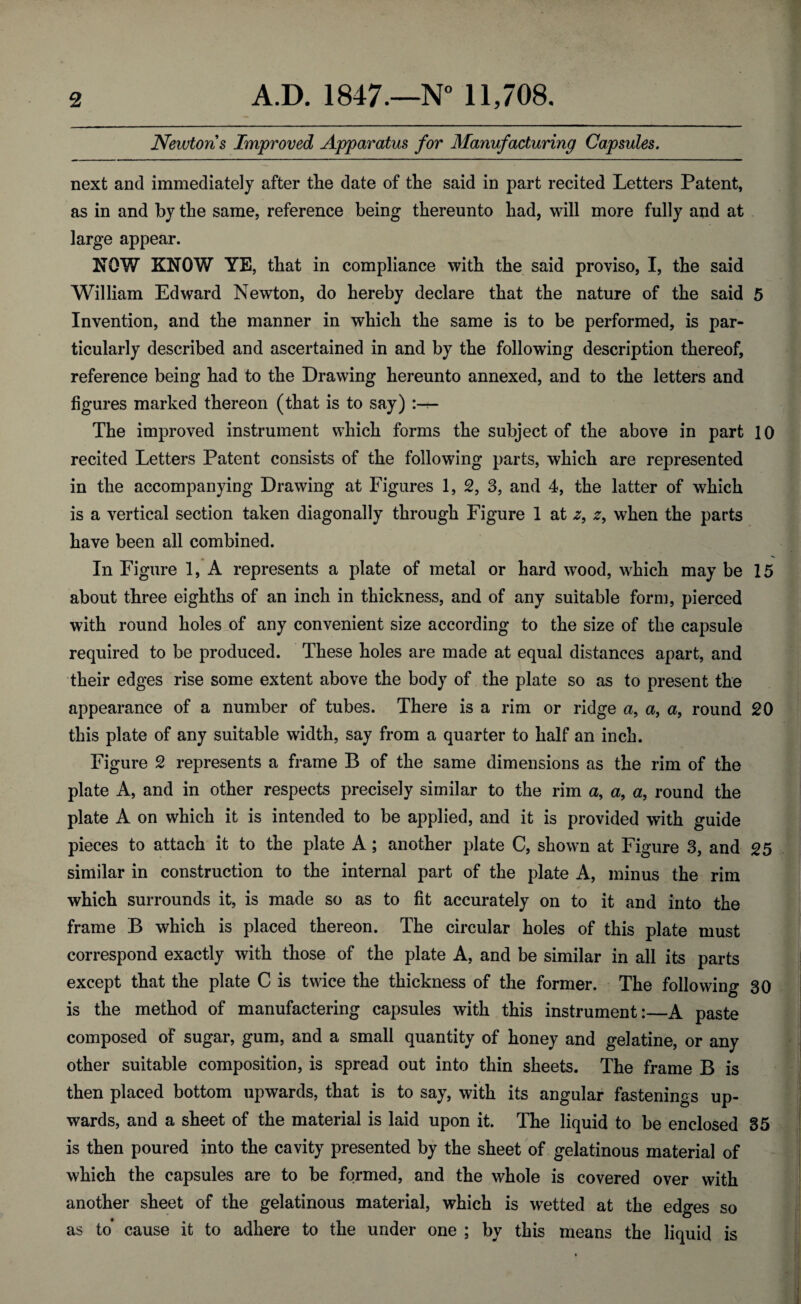 Newtons Improved Apparatus for Manufacturing Capsules. next and immediately after the date of the said in part recited Letters Patent, as in and by the same, reference being thereunto had, will more fully and at large appear. NOW KNOW YE, that in compliance with the said proviso, I, the said William Edward Newton, do hereby declare that the nature of the said 5 Invention, and the manner in which the same is to be performed, is par¬ ticularly described and ascertained in and by the following description thereof, reference being had to the Drawing hereunto annexed, and to the letters and figures marked thereon (that is to say) The improved instrument which forms the subject of the above in part 10 recited Letters Patent consists of the following parts, which are represented in the accompanying Drawing at Figures 1, 2, 3, and 4, the latter of which is a vertical section taken diagonally through Figure 1 at 2, when the parts have been all combined. In Figure 1, A represents a plate of metal or hard wood, which may be 15 about three eighths of an inch in thickness, and of any suitable form, pierced with round holes of any convenient size according to the size of the capsule required to be produced. These holes are made at equal distances apart, and their edges rise some extent above the body of the plate so as to present the appearance of a number of tubes. There is a rim or ridge a, a, a, round 20 this plate of any suitable width, say from a quarter to half an inch. Figure 2 represents a frame B of the same dimensions as the rim of the plate A, and in other respects precisely similar to the rim a, a, a, round the plate A on which it is intended to be applied, and it is provided with guide pieces to attach it to the plate A ; another plate C, shown at Figure 3, and 25 similar in construction to the internal part of the plate A, minus the rim ✓ which surrounds it, is made so as to fit accurately on to it and into the frame B which is placed thereon. The circular holes of this plate must correspond exactly with those of the plate A, and be similar in all its parts except that the plate C is twice the thickness of the former. The following 30 is the method of manufactering capsules with this instrument:—A paste composed of sugar, gum, and a small quantity of honey and gelatine, or any other suitable composition, is spread out into thin sheets. The frame B is then placed bottom upwards, that is to say, with its angular fastenings up¬ wards, and a sheet of the material is laid upon it. The liquid to be enclosed 35 is then poured into the cavity presented by the sheet of gelatinous material of which the capsules are to be formed, and the whole is covered over with another sheet of the gelatinous material, which is wetted at the edges so as to’ cause it to adhere to the under one ; by this means the liquid is