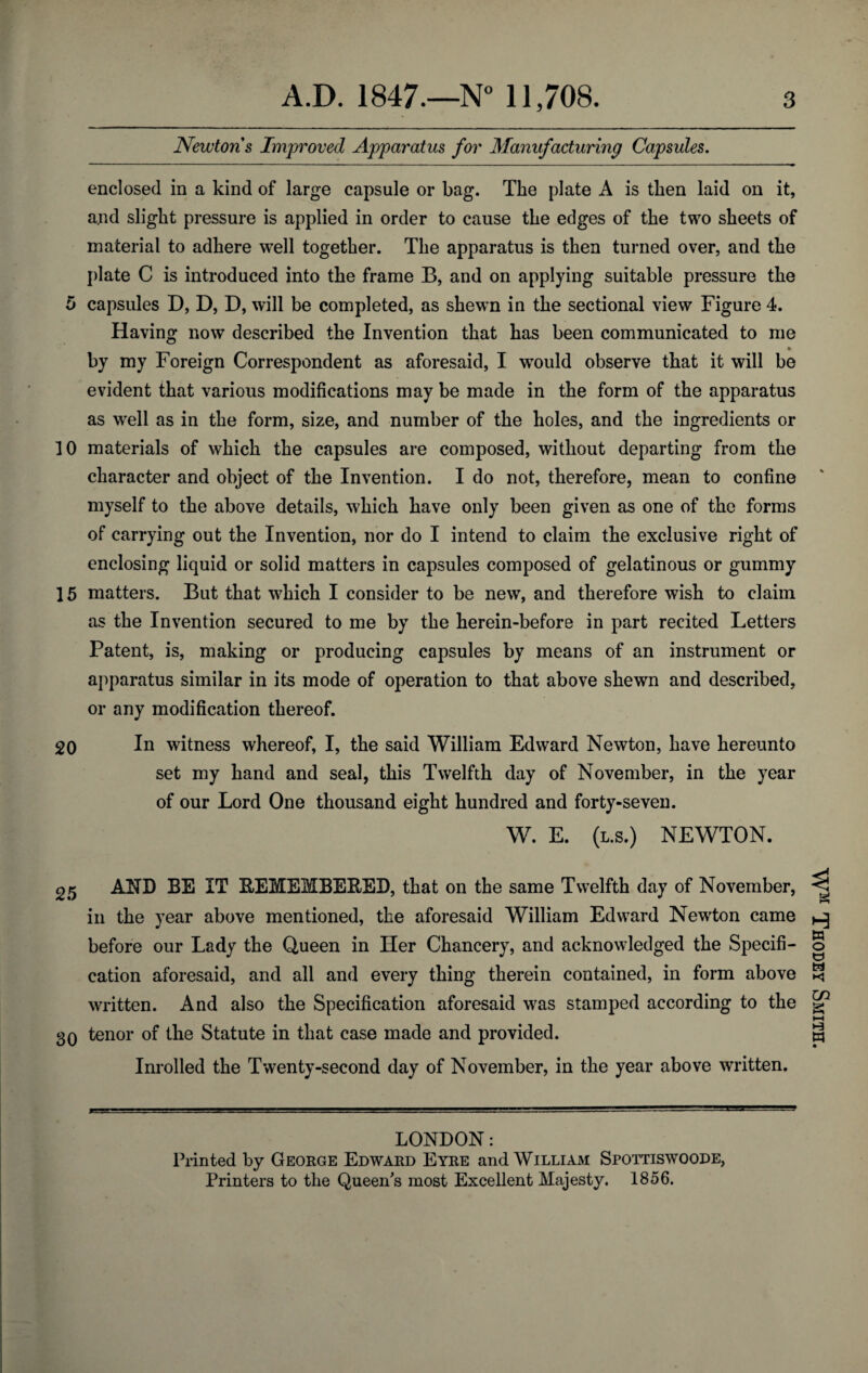 Newtons Improved Apparatus for Manufacturing Capsules. enclosed in a kind of large capsule or bag. The plate A is then laid on it, a.nd slight pressure is applied in order to cause the edges of the two sheets of material to adhere well together. The apparatus is then turned over, and the plate C is introduced into the frame B, and on applying suitable pressure the o capsules D, D, D, will be completed, as shewn in the sectional view Figure 4. Having now described the Invention that has been communicated to me ___ * by my Foreign Correspondent as aforesaid, I would observe that it will be evident that various modifications may be made in the form of the apparatus as well as in the form, size, and number of the holes, and the ingredients or 10 materials of which the capsules are composed, without departing from the character and object of the Invention. I do not, therefore, mean to confine myself to the above details, which have only been given as one of the forms of carrying out the Invention, nor do I intend to claim the exclusive right of enclosing liquid or solid matters in capsules composed of gelatinous or gummy 15 matters. But that which I consider to be new, and therefore wish to claim as the Invention secured to me by the herein-before in part recited Letters Patent, is, making or producing capsules by means of an instrument or apparatus similar in its mode of operation to that above shewn and described, or any modification thereof. 20 In witness whereof, I, the said William Edward Newton, have hereunto set my hand and seal, this Twelfth day of November, in the year of our Lord One thousand eight hundred and forty-seven. W. E. (l.s.) NEWTON. 25 AND BE IT EEMEMBEBED, that on the same Twelfth day of November, in the year above mentioned, the aforesaid William Edward Newton came before our Lady the Queen in Her Chancery, and acknowledged the Specifi¬ cation aforesaid, and all and every thing therein contained, in form above written. And also the Specification aforesaid was stamped according to the 30 tenor of the Statute in that case made and provided. Inrolled the Twenty-second day of November, in the year above written. LONDON: Printed by George Edward Eyre and William Spottiswoode, Printers to the Queen's most Excellent Majesty. 1856. WM Thodey Smith.