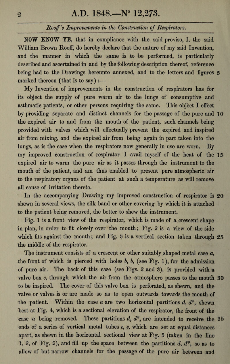 Hooff's Improvements in the Construction of Respirators. NOW KNOW YE, that in compliance with the said proviso, I, the said William Brown Rooff, do hereby declare that the nature of my said Invention, and the manner in which the same is to be performed, is particularly described and ascertained in and by the following description thereof, reference being had to the Drawings hereunto annexed, and to the letters and figures 5 marked thereon (that is to say) :— My Invention of improvements in the construction of respirators has for its object the supply of pure warm air to the lungs of consumptive and asthmatic patients, or other persons requiring the same. This object I effect by providing separate and distinct channels for the passage of the pure and 10 the expired air to and from the mouth of the patient, such channels being provided with valves which will effectually prevent the expired and inspired air from mixing, and the expired air from being again in part taken into the lungs, as is the case when the respirators now generally in use are worn. By my improved construction of respirator I avail myself of the heat of the 15 expired air to warm the pure air as it passes through the instrument to the mouth of the patient, and am thus enabled to present pure atmospheric air to the respiratory organs of the patient at such a temperature as will remove all cause of irritation thereto. In the accompanying Drawing my improved construction of respirator is 20 shewn in several views, the silk band or other covering by which it is attached to the patient being removed, the better to shew the instrument. Fig. 1 is a front view of the respirator, which is made of a crescent shape in plan, in order to fit closely over the mouth; Fig. 2 is a view of the side which fits against the mouth; and Fig. 3 is a vertical section taken through 25 the middle of the respirator. The instrument consists of a crescent or other suitably shaped metal case a, the front of which is pierced with holes b9 b, (see Fig. 1), for the admission of pure air. The back of this case (see Figs. 2 and 3), is provided with a valve box c9 through which the air from the atmosphere passes to the mouth 30 to be inspired. The cover of this valve box is perforated, as shewn, and the valve or valves is or are made so as to open outwards towards the mouth of the patient. Within the case a are two horizontal partitions d, d*9 shewn best at Fig. 4, which is a sectional elevation of the respirator, the front of the case a being removed. These partitions d, d*, are intended to receive the 35 ends of a series of vertical metal tubes e, e, which are set at equal distances apart, as shewn in the horizontal sectional view at Fig. 5 (taken in the line 1, 2, of Fig. 2), and fill up the space between the partitions d, d*, so as to allow of but narrow channels for the passage of the pure air between and