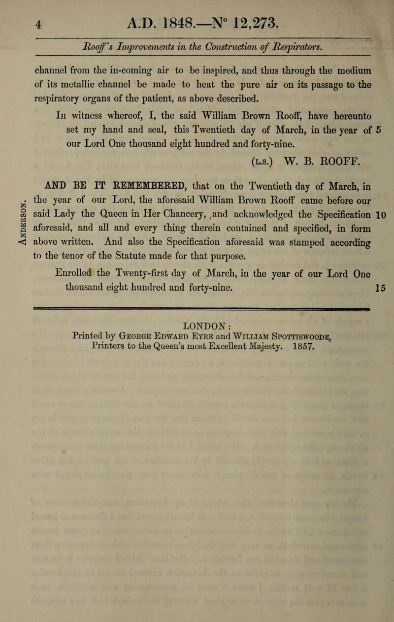 Anderson. Roof's Improvements in the Construction of Respirators. channel from the in-coming air to be inspired, and thus through the medium of its metallic channel be made to heat the pure air on its passage to the respiratory organs of the patient, as above described. In witness whereof, I, the said William Brown Rooff, have hereunto set my hand and seal, this Twentieth day of March, in the year of 5 our Lord One thousand eight hundred and forty-nine. (l.s.) W. B. ROOFF. AND BE IT REMEMBERED, that on the Twentieth day of March, in the year of our Lord, the aforesaid William Brown Rooff came before our said Lady the Queen in Her Chancery, ( and acknowledged the Specification 10 aforesaid, and all and every thing therein contained and specified, in form above written. And also the Specification aforesaid was stamped according to the tenor of the Statute made for that purpose. Enrolled the Twenty-first day of March, in the year of our Lord One thousand eight hundred and forty-nine. 15 LONDON: Printed by George Edward Eyre and William Spottiswoode, Printers to the Queen's most Excellent Majesty. 1857.