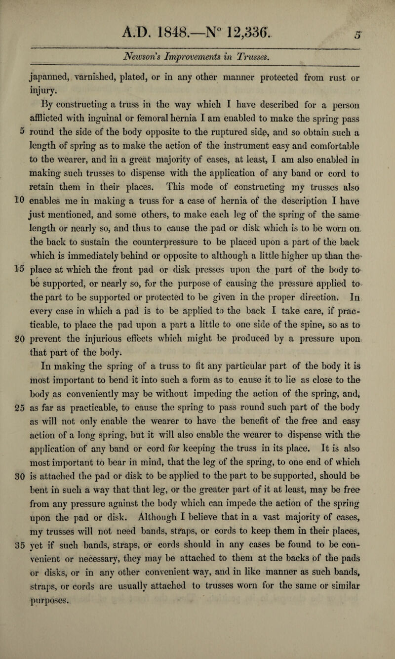 Newsons Improvements in Trusses. japanned, varnished, plated, or in any other manner protected from rust or injury. By constructing a truss in the way which I have described for a person afflicted with inguinal or femoral hernia I am enabled to make the spring pass 5 round the side of the body opposite to the ruptured side, and so obtain such a length of spring as to make the action of the instrument easy and comfortable to the wearer, and in a great majority of cases, at least, I am also enabled in making such trusses to dispense with the application of any band or cord to retain them in their places. This mode of Constructing my trusses also 10 enables me in making a truss for a case of hernia of the description I have just mentioned, and some others, to make each leg of the spring of the same length or nearly so, and thus to cause the pad or disk which is to be worn on. the back to sustain the counterpressure to be placed upon a part of the back which is immediately behind or opposite to although a little higher up than the 15 place at which the front pad or disk presses upon the part of the body to be supported, or nearly so, for the purpose of causing the pressure applied to the part to be supported or protected to be given in the proper direction. In every case in which a pad is to be applied to the back I take care, if prac¬ ticable, to place the pad upon a part a little to one side of the spine, so as to SO prevent the injurious effects which might be produced by a pressure upon that part of the body. In making the spring of a truss to fit any particular part of the body it is most important to bend it into such a form as to cause it to lie as close to the body as conveniently may be without impeding the action of the spring, and, 25 as far as practicable, to cause the spring to pass round such part of the body as will not only enable the wearer to have the benefit of the free and easy action of a long spring, but it will also enable the wearer to dispense with the application of any band or cord for keeping the truss in its place. It is also most important to bear in mind, that the leg of the spring, to one end of which 30 is attached the pad or disk to be applied to the part to be supported, should be bent in such a way that that leg, or the greater part of it at least, may be free from any pressure against the body which can impede the action of the spring upon the pad or disk. Although I believe that in a vast majority of cases, my trusses will not need bands, straps, or cords to keep them in their places, 35 yet if such bands, straps, or cords should in any cases be found to be con¬ venient or necessary, they may be attached to them at the backs of the pads or disks, or in any other convenient way, and in like manner as such bands, straps, or cords are usually attached to trusses worn for the same or similar purposes.