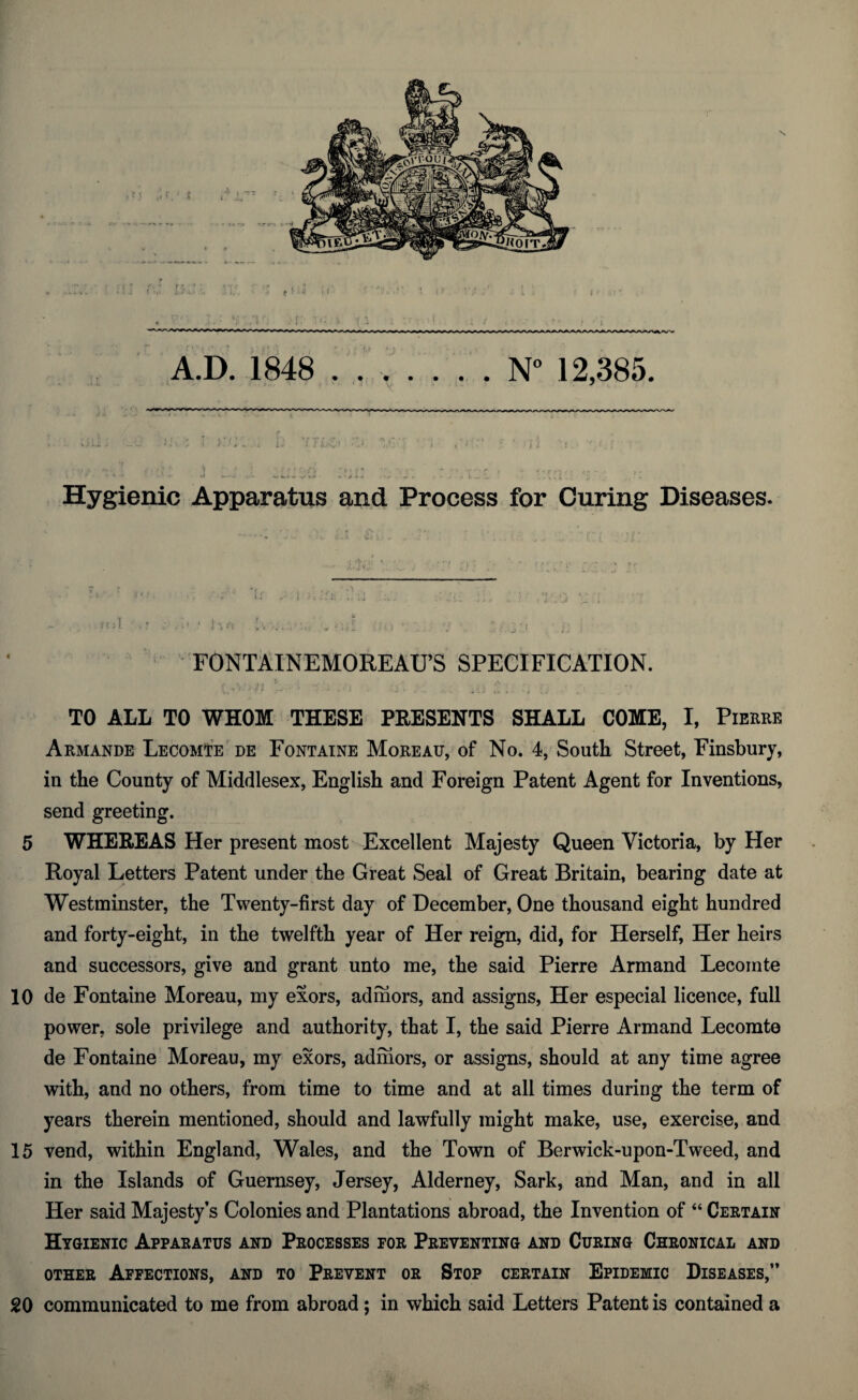 Hygienic Apparatus and Process for Curing Diseases. ~ , r ,-o ' 1 'i i'i •„ • ;*[ , : ,• . ; • ^j; • FONTAINEMOREAtPS SPECIFICATION. TO ALL TO WHOM THESE PRESENTS SHALL COME, I, Pierre Armande LecomTe de Fontaine Moreau, of No. 4, South Street, Finsbury, in the County of Middlesex, English and Foreign Patent Agent for Inventions, send greeting. 5 WHEREAS Her present most Excellent Majesty Queen Victoria, by Her Royal Letters Patent under the Great Seal of Great Britain, bearing date at Westminster, the Twenty-first day of December, One thousand eight hundred and forty-eight, in the twelfth year of Her reign, did, for Herself, Her heirs and successors, give and grant unto me, the said Pierre Armand Lecomte 10 de Fontaine Moreau, my exors, admors, and assigns, Her especial licence, full power, sole privilege and authority, that I, the said Pierre Armand Lecomte de Fontaine Moreau, my exors, admors, or assigns, should at any time agree with, and no others, from time to time and at all times during the term of years therein mentioned, should and lawfully might make, use, exercise, and 15 vend, within England, Wales, and the Town of Berwick-upon-Tweed, and in the Islands of Guernsey, Jersey, Alderney, Sark, and Man, and in all Her said Majesty’s Colonies and Plantations abroad, the Invention of “ Certain Hygienic Apparatus and Processes for Preventing and Curing Chronical and other Affections, and to Prevent or Stop certain Epidemic Diseases,” 20 communicated to me from abroad; in which said Letters Patent is contained a