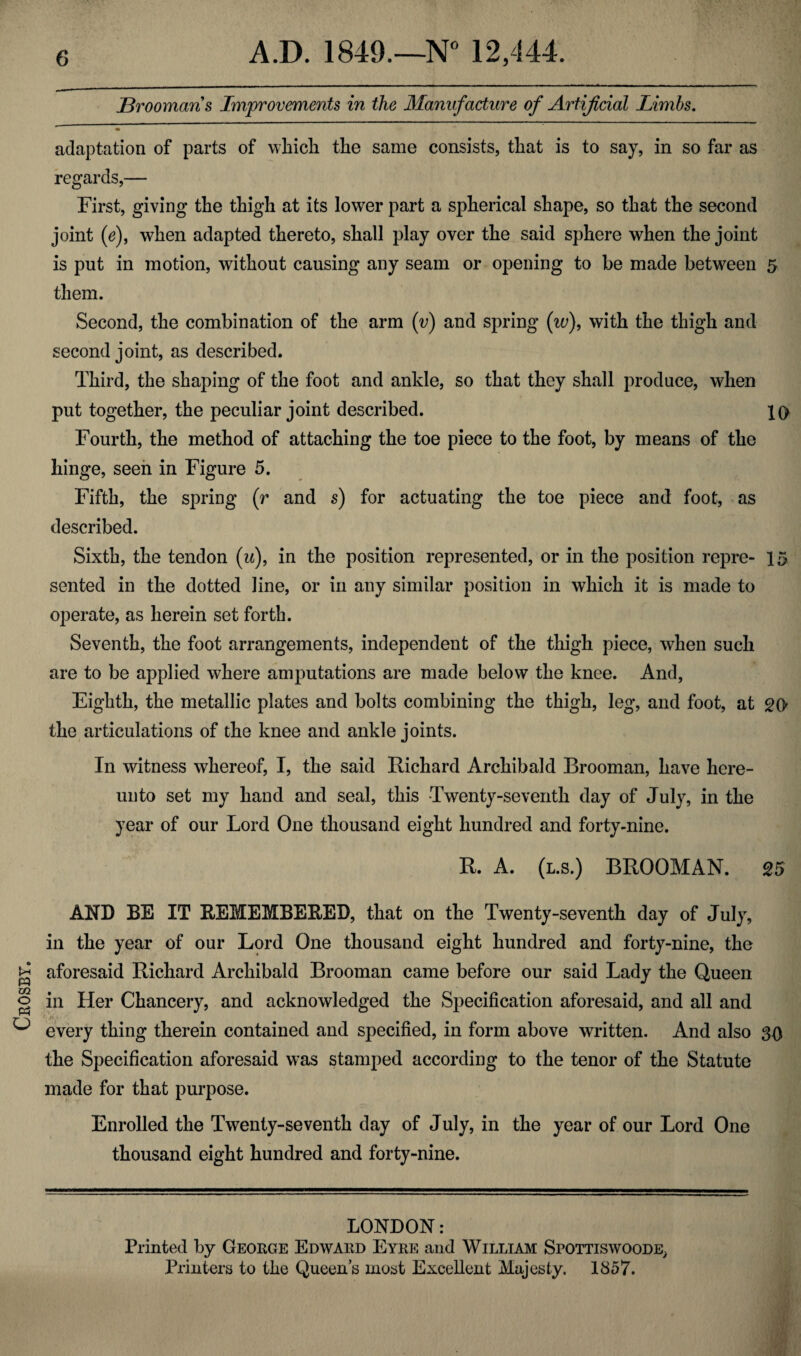 Ceosby jBroomaris Improvements in the Manufacture of Artificial Limbs. adaptation of parts of which the same consists, that is to say, in so far as regards,— First, giving the thigh at its lower part a spherical shape, so that the second joint (e), when adapted thereto, shall play over the said sphere when the joint is put in motion, without causing any seam or opening to be made between 5 them. Second, the combination of the arm (v) and spring (w), with the thigh and second joint, as described. Third, the shaping of the foot and ankle, so that they shall produce, when put together, the peculiar joint described. 10 Fourth, the method of attaching the toe piece to the foot, by means of the hinge, seen in Figure 5. Fifth, the spring (r and s) for actuating the toe piece and foot, as described. Sixth, the tendon (u), in the position represented, or in the position repre- 15 sented in the dotted line, or in any similar position in which it is made to operate, as herein set forth. Seventh, the foot arrangements, independent of the thigh piece, when such are to be applied where amputations are made below the knee. And, Eighth, the metallic plates and bolts combining the thigh, leg, and foot, at 20 the articulations of the knee and ankle joints. In witness whereof, I, the said Richard Archibald Brooman, have here¬ unto set my hand and seal, this Twenty-seventh day of July, in the year of our Lord One thousand eight hundred and forty-nine. R. A. (l.s.) BROOMAN. 25 AND BE IT REMEMBERED, that on the Twenty-seventh day of July, in the year of our Lord One thousand eight hundred and forty-nine, the aforesaid Richard Archibald Brooman came before our said Lady the Queen in Her Chancery, and acknowledged the Specification aforesaid, and all and every thing therein contained and specified, in form above written. And also 30 the Specification aforesaid was stamped according to the tenor of the Statute made for that purpose. Enrolled the Twenty-seventh day of July, in the year of our Lord One thousand eight hundred and forty-nine. LONDON: Printed by Geoege Edwaed Eyee and William Spottiswoode, Printers to the Queen’s most Excellent Majesty. 1857.